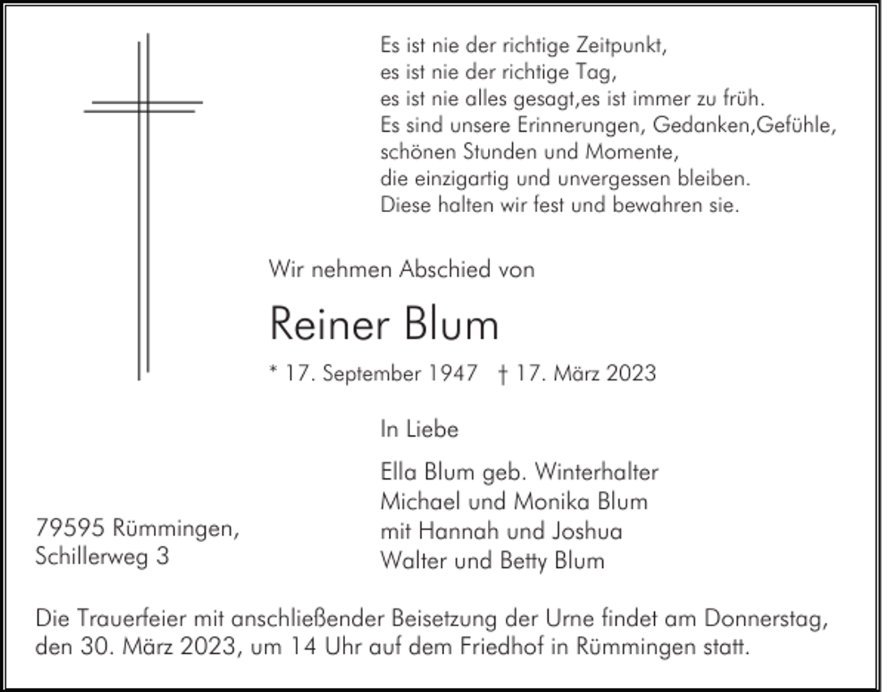 <p>Es ist nie der richtige Zeitpunkt,<br />es ist nie der richtige Tag,<br />es ist nie alles gesagt,es ist immer zu früh.<br />Es sind unsere Erinnerungen, Gedanken,Gefühle,<br />schönen Stunden und Momente,<br />die einzigartig und unvergessen bleiben.<br />Diese halten wir fest und bewahren sie.</p><p>Wir nehmen Abschied von</p><p>Reiner Blum<br />* 17. September 1947 † 17. März 2023</p><p>In Liebe</p><p>79595 Rümmingen,<br />Schillerweg 3</p><p>Ella Blum geb. Winterhalter<br />Michael und Monika Blum<br />mit Hannah und Joshua<br />Walter und Betty Blum</p><p>Die Trauerfeier mit anschließender Beisetzung der Urne findet am Donnerstag,<br />den 30. März 2023, um 14 Uhr auf dem Friedhof in Rümmingen statt.</p>
