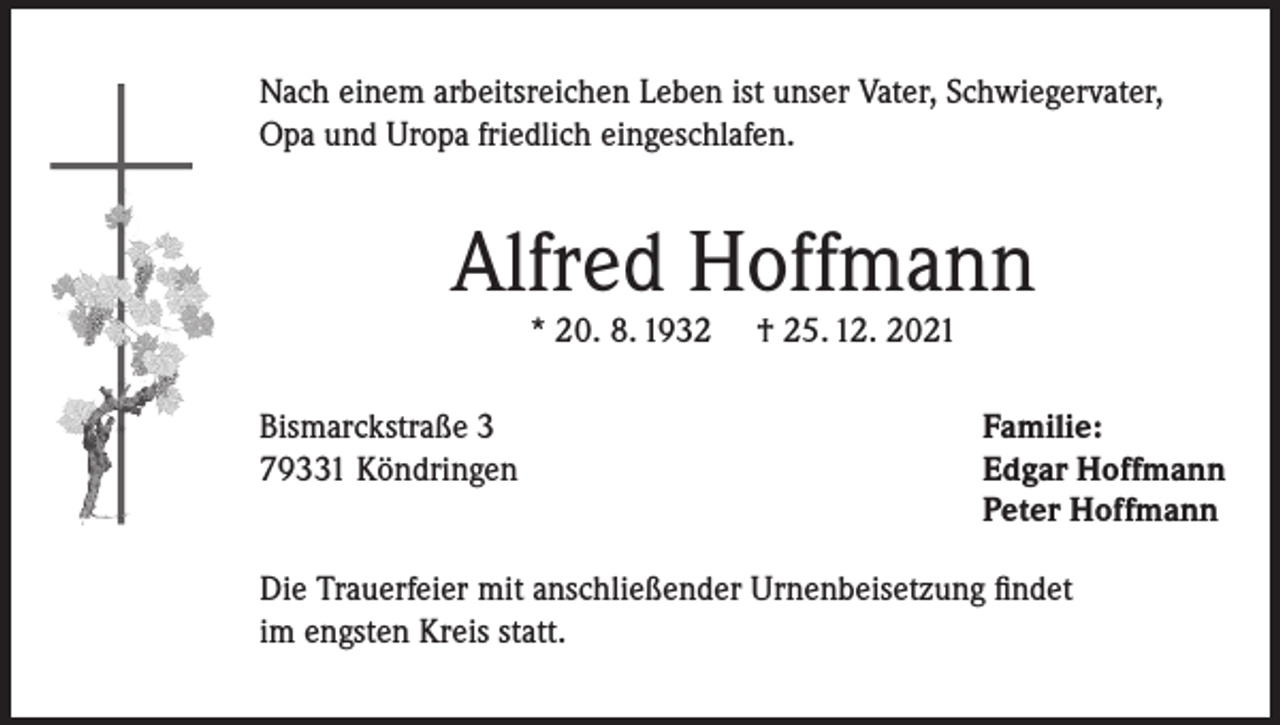 <p>Nach einem arbeitsreichen Leben ist unser Vater, Schwiegervater,<br />Opa und Uropa friedlich eingeschlafen.</p><p>Alfred Hoffmann<br />* 20. 8. 1932</p><p>Bismarckstraße 3<br />79331 Köndringen</p><p>† 25. 12. 2021</p><p>Familie:<br />Edgar Hoffmann<br />Peter Hoffmann</p><p>Die Trauerfeier mit anschließender Urnenbeisetzung findet<br />im engsten Kreis statt.</p>