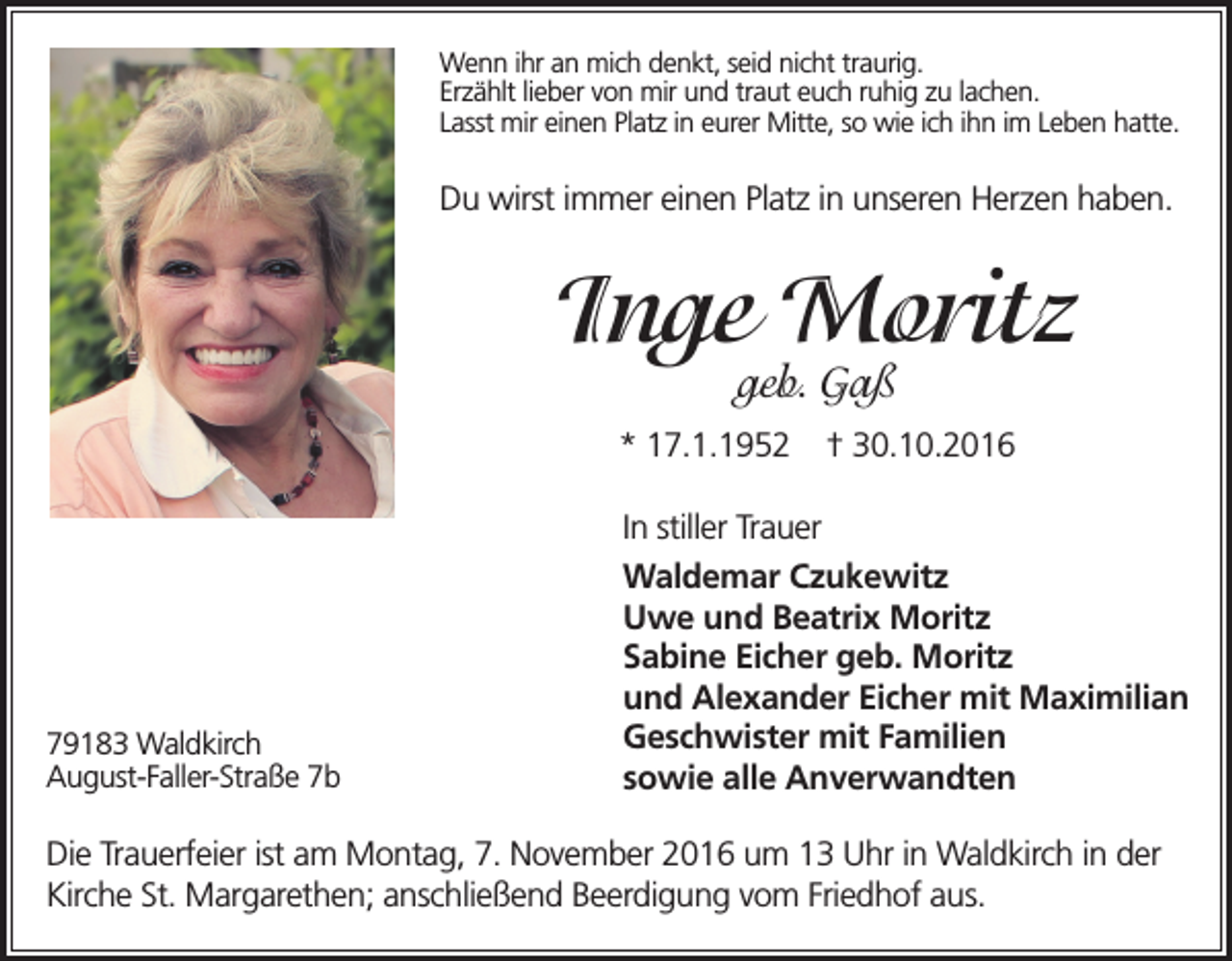 <p>Wenn ihr an mich denkt, seid nicht traurig.<br />Erzählt lieber von mir und traut euch ruhig zu lachen.<br />Lasst mir einen Platz in eurer Mitte, so wie ich ihn im Leben hatte.</p><p>Du wirst immer einen Platz in unseren Herzen haben.</p><p>Inge Moritz<br />geb. Gaß</p><p>* 17.1.1952</p><p>79183 Waldkirch<br />August-Faller-Straße 7b</p><p>† 30.10.2016</p><p>In stiller Trauer<br />Waldemar Czukewitz<br />Uwe und Beatrix Moritz<br />Sabine Eicher geb. Moritz<br />und Alexander Eicher mit Maximilian<br />Geschwister mit Familien<br />sowie alle Anverwandten</p><p>Die Trauerfeier ist am Montag, 7. November 2016 um 13 Uhr in Waldkirch in der<br />Kirche St. Margarethen; anschließend Beerdigung vom Friedhof aus.</p>