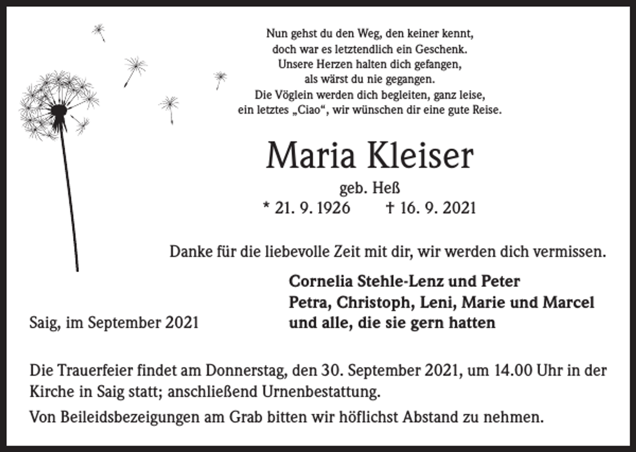 <p>Nun gehst du den Weg, den keiner kennt,<br />doch war es letztendlich ein Geschenk.<br />Unsere Herzen halten dich gefangen,<br />als wärst du nie gegangen.<br />Die Vöglein werden dich begleiten, ganz leise,<br />ein letztes „Ciao“, wir wünschen dir eine gute Reise.</p><p>Maria Kleiser</p><p>geb. Heß<br />* 21. 9. 1926 † 16. 9. 2021<br />Danke für die liebevolle Zeit mit dir, wir werden dich vermissen.</p><p>Saig, im September 2021</p><p>Cornelia Stehle-Lenz und Peter<br />Petra, Christoph, Leni, Marie und Marcel<br />und alle, die sie gern hatten</p><p>Die Trauerfeier findet am Donnerstag, den 30. September 2021, um 14.00 Uhr in der<br />Kirche in Saig statt; anschließend Urnenbestattung.<br />Von Beileidsbezeigungen am Grab bitten wir höflichst Abstand zu nehmen.</p>