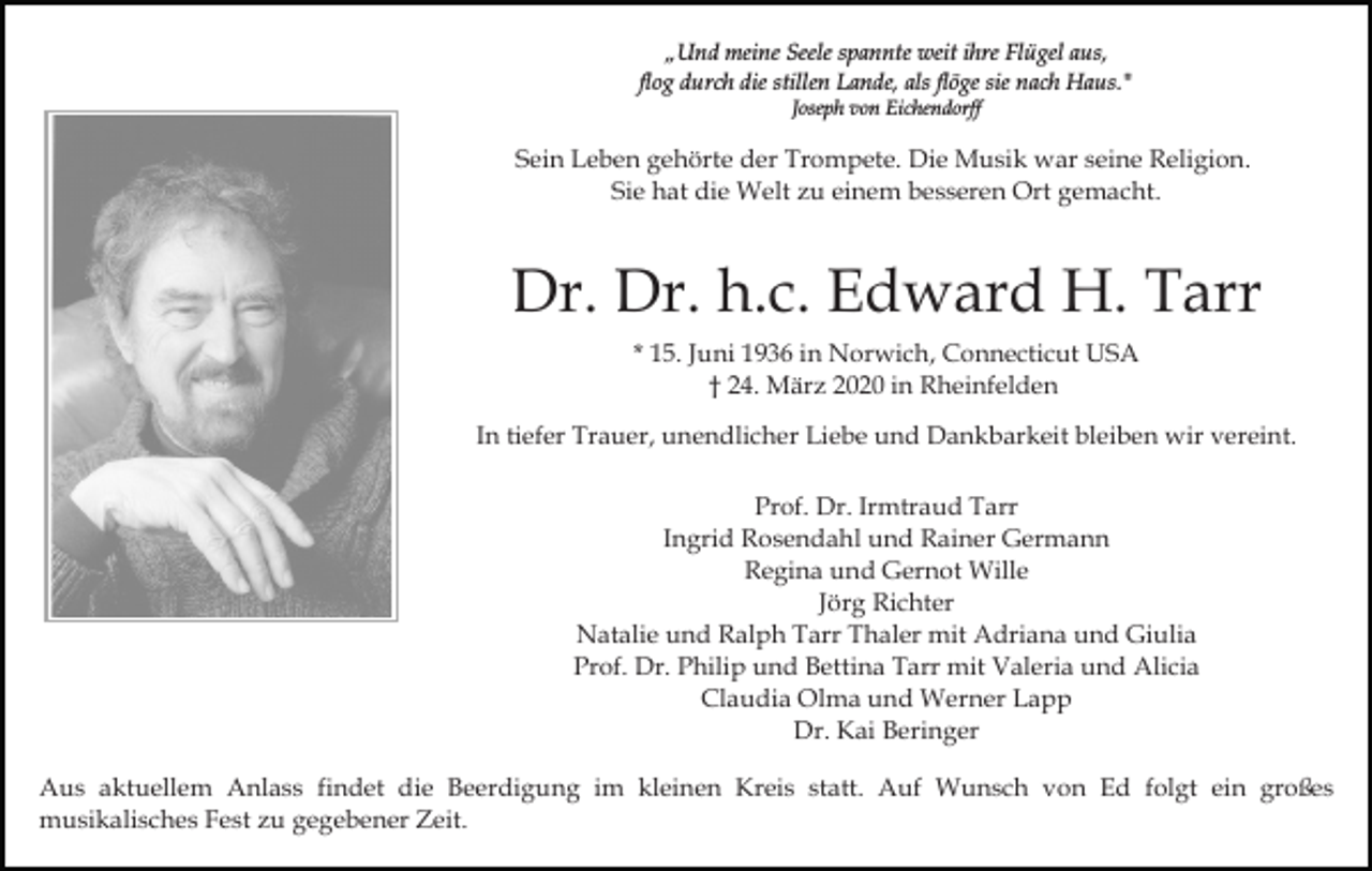 <p>„Und meine Seele spannte weit ihre Flügel aus,<br />flog durch die stillen Lande, als flöge sie nach Haus."<br />Joseph von Eichendorff</p><p>Sein Leben gehörte der Trompete. Die Musik war seine Religion.<br />Sie hat die Welt zu einem besseren Ort gemacht.</p><p>Dr. Dr. h.c. Edward H. Tarr<br />* 15. Juni 1936 in Norwich, Connecticut USA<br />† 24. März 2020 in Rheinfelden<br />In tiefer Trauer, unendlicher Liebe und Dankbarkeit bleiben wir vereint.<br />Prof. Dr. Irmtraud Tarr<br />Ingrid Rosendahl und Rainer Germann<br />Regina und Gernot Wille<br />Jörg Richter<br />Natalie und Ralph Tarr Thaler mit Adriana und Giulia<br />Prof. Dr. Philip und Bettina Tarr mit Valeria und Alicia<br />Claudia Olma und Werner Lapp<br />Dr. Kai Beringer<br />Aus aktuellem Anlass findet die Beerdigung im kleinen Kreis statt. Auf Wunsch von Ed folgt ein großes<br />musikalisches Fest zu gegebener Zeit.</p>