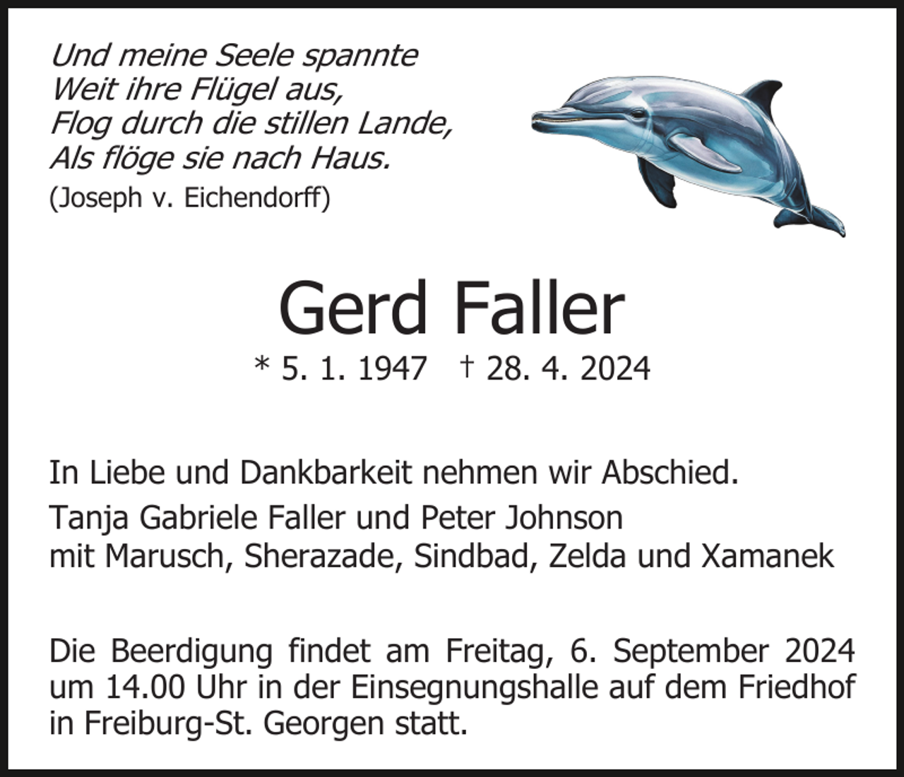 <p>Und meine Seele spannte<br />Weit ihre Flügel aus,<br />Flog durch die stillen Lande,<br />Als flöge sie nach Haus.<br />(Joseph v. Eichendorff)</p><p>Gerd Faller</p><p>* 5. 1. 1947 † 28. 4. 2024<br />In Liebe und Dankbarkeit nehmen wir Abschied.<br />Tanja Gabriele Faller und Peter Johnson<br />mit Marusch, Sherazade, Sindbad, Zelda und Xamanek<br />Die Beerdigung findet am Freitag, 6. September 2024<br />um 14.00 Uhr in der Einsegnungshalle auf dem Friedhof<br />in Freiburg-St. Georgen statt.</p>
