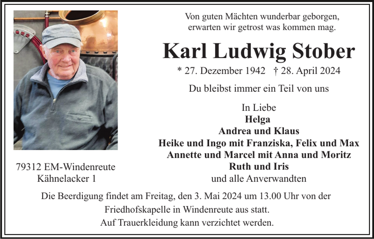 <p>Von guten Mächten wunderbar geborgen,<br />erwarten wir getrost was kommen mag.</p><p>Karl Ludwig Stober<br />* 27. Dezember 1942 † 28. April 2024<br />Du bleibst immer ein Teil von uns</p><p>79312 EM-Windenreute<br />Kähnelacker 1</p><p>In Liebe<br />Helga<br />Andrea und Klaus<br />Heike und Ingo mit Franziska, Felix und Max<br />Annette und Marcel mit Anna und Moritz<br />Ruth und Iris<br />und alle Anverwandten</p><p>Die Beerdigung findet am Freitag, den 3. Mai 2024 um 13.00 Uhr von der<br />Friedhofskapelle in Windenreute aus statt.<br />Auf Trauerkleidung kann verzichtet werden.</p>
