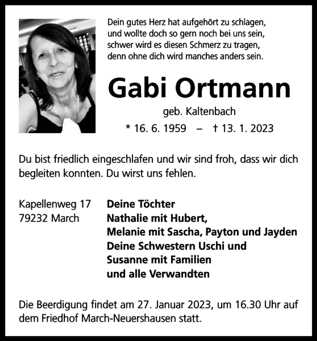 <p>Dein gutes Herz hat aufgehört zu schlagen,<br />und wollte doch so gern noch bei uns sein,<br />schwer wird es diesen Schmerz zu tragen,<br />denn ohne dich wird manches anders sein.</p><p>Gabi Ortmann<br />geb. Kaltenbach<br />* 16. 6. 1959 – † 13. 1. 2023<br />Du bist friedlich eingeschlafen und wir ­sind froh, dass wir dich<br />begleiten konnten. Du wirst uns fehlen.<br />Kapellenweg 19232 March</p><p>Deine Töchter<br />Nathalie mit Hubert,<br />Melanie mit Sascha, Payton und Jayden<br />Deine Schwestern Uschi und<br />Susanne mit Familien<br />und alle Verwandten</p><p>Die Beerdigung findet am 27. Januar 2023, um 16.30 Uhr auf<br />dem Friedhof March-Neuershausen statt.</p>