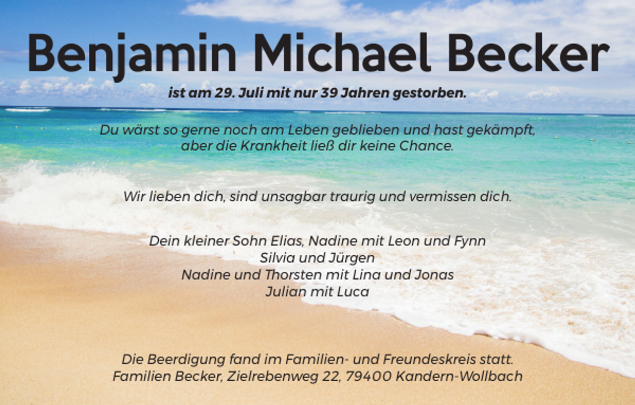 <p>Benjamin Michael Becker<br />ist am 29. Juli mit nur 39 Jahren gestorben.<br />Du wärst so gerne noch am Leben geblieben und hast gekämpft,<br />aber die Krankheit ließ dir keine Chance.</p><p>Wir lieben dich, sind unsagbar traurig und vermissen dich.<br />Dein kleiner Sohn Elias, Nadine mit Leon und Fynn<br />Silvia und Jürgen<br />Nadine und Thorsten mit Lina und Jonas<br />Julian mit Luca</p><p>Die Beerdigung fand im Familien- und Freundeskreis statt.<br />Familien Becker, Zielrebenweg 22, 79400 Kandern-Wollbach</p>