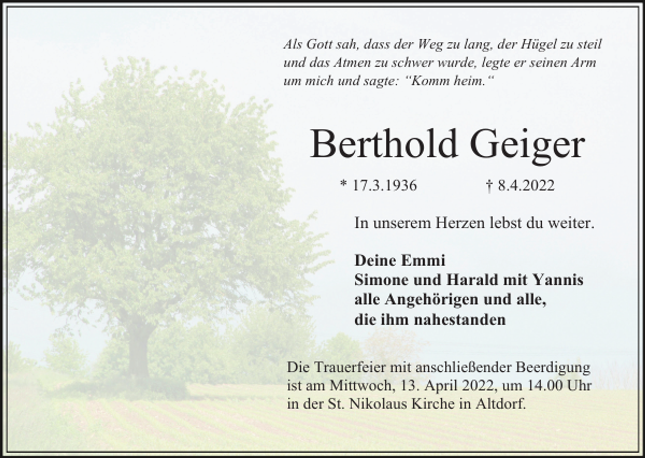 <p>Als Gott sah, dass der Weg zu lang, der Hügel zu steil<br />und das Atmen zu schwer wurde, legte er seinen Arm<br />um mich und sagte: “Komm heim.“</p><p>Berthold Geiger<br />* 17.3.1936</p><p>† 8.4.2022</p><p>In unserem Herzen lebst du weiter.<br />Deine Emmi<br />Simone und Harald mit Yannis<br />alle Angehörigen und alle,<br />die ihm nahestanden<br />Die Trauerfeier mit anschließender Beerdigung<br />ist am Mittwoch, 13. April 2022, um 14.00 Uhr<br />in der St. Nikolaus Kirche in Altdorf.</p>