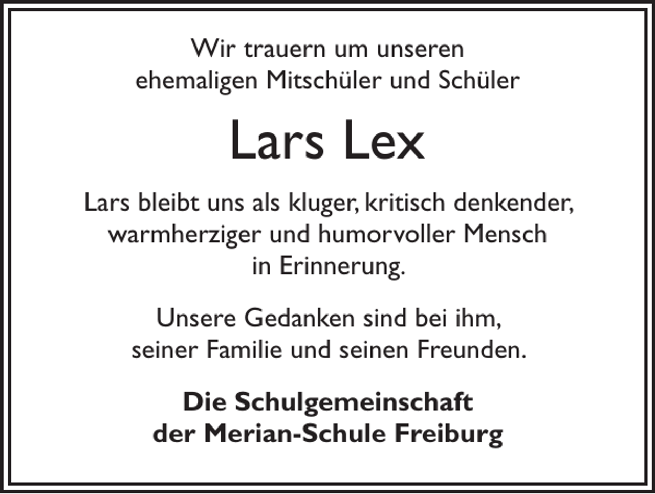 <p>Wir trauern um unseren<br />ehemaligen Mitschüler und Schüler</p><p>Lars Lex<br />Lars bleibt uns als kluger, kritisch denkender,<br />warmherziger und humorvoller Mensch<br />in Erinnerung.<br />Unsere Gedanken sind bei ihm,<br />seiner Familie und seinen Freunden.<br />Die Schulgemeinschaft<br />der Merian-Schule Freiburg</p>