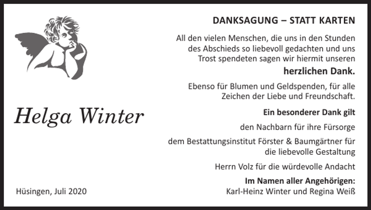 <p>DANKSAGUNG – STATT KARTEN<br />All den vielen Menschen, die uns in den Stunden<br />des Abschieds so liebevoll gedachten und uns<br />Trost spendeten sagen wir hiermit unseren</p><p>herzlichen Dank.</p><p>Ebenso für Blumen und Geldspenden, für alle<br />Zeichen der Liebe und Freundschaft.</p><p>Helga Winter</p><p>Ein besonderer Dank gilt<br />den Nachbarn für ihre Fürsorge<br />dem Bestattungsinstitut Förster &amp; Baumgärtner für<br />die liebevolle Gestaltung<br />Herrn Volz für die würdevolle Andacht</p><p>Hüsingen, Juli 2020</p><p>Im Namen aller Angehörigen:<br />Karl-Heinz Winter und Regina Weiß</p>