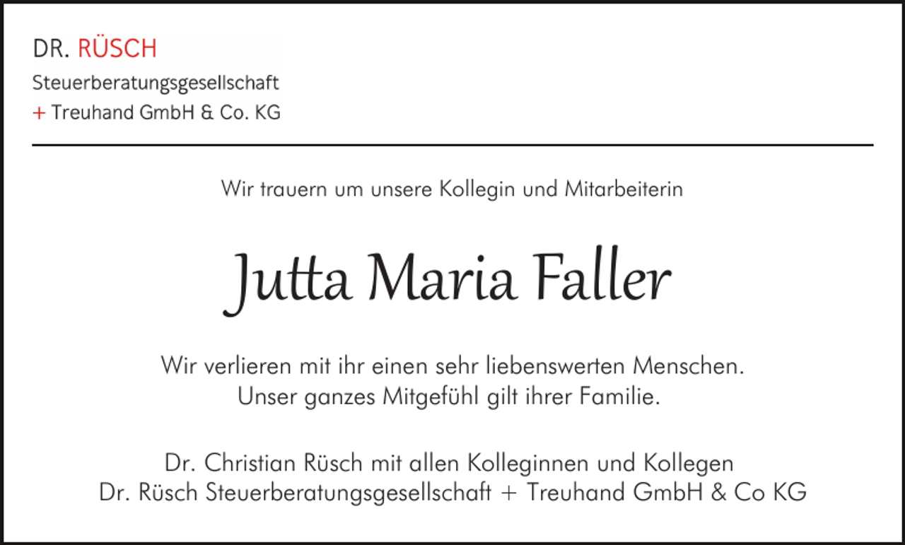 <p>Wir trauern um unsere Kollegin und Mitarbeiterin</p>
<p>Ju<span>tta Maria Faller</span></p>
<p>Wir verlieren mit ihr einen sehr liebenswerten Menschen.<br />Unser ganzes Mitgefühl gilt ihrer Familie.<br />Dr. Christian Rüsch mit allen Kolleginnen und Kollegen<br />Dr. Rüsch Steuerberatungsgesellschaft + Treuhand GmbH &amp; Co KG</p>