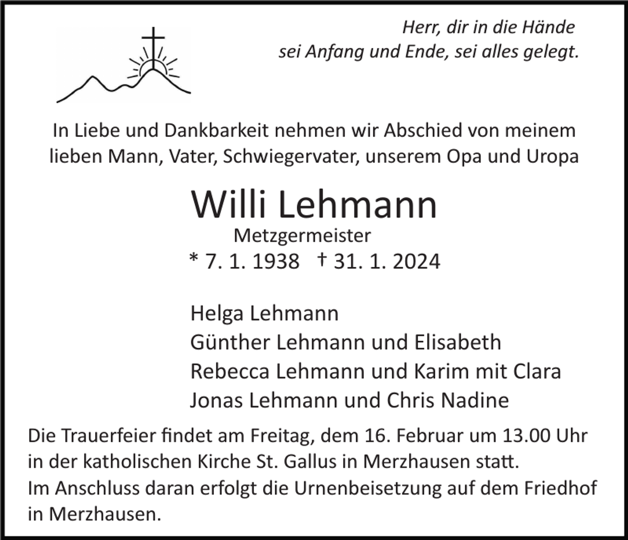 <p>Herr, dir in die Hände<br />sei Anfang und Ende, sei alles gelegt.</p><p>In Liebe und Dankbarkeit nehmen wir Abschied von meinem<br />lieben Mann, Vater, Schwiegervater, unserem Opa und Uropa</p><p>Willi Lehmann<br />Metzgermeister</p><p>* 7. 1. 1938 † 31. 1. 2024<br />Helga Lehmann<br />Günther Lehmann und Elisabeth<br />Rebecca Lehmann und Karim mit Clara<br />Jonas Lehmann und Chris Nadine<br />Die Trauerfeier ﬁndet am Freitag, dem 16. Februar um 13.00 Uhr<br />in der katholischen Kirche St. Gallus in Merzhausen sta�.<br />Im Anschluss daran erfolgt die Urnenbeisetzung auf dem Friedhof<br />in Merzhausen.</p>