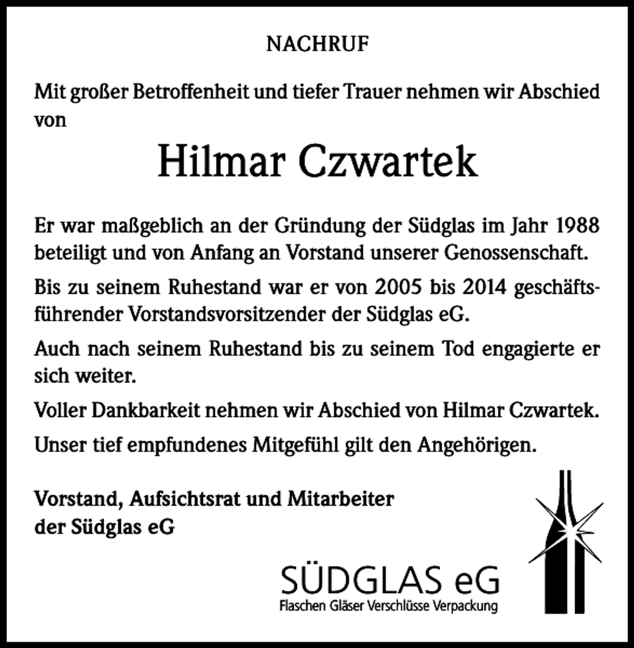 <p>NACHRUF<br />Mit großer Betroffenheit und tiefer Trauer nehmen wir Abschied<br />von</p><p>Hilmar Czwartek<br />Er war maßgeblich an der Gründung der Südglas im Jahr 1988<br />beteiligt und von Anfang an Vorstand unserer Genossenschaft.<br />Bis zu seinem Ruhestand war er von 2005 bis 2014 geschäftsführender Vorstandsvorsitzender der Südglas eG.<br />Auch nach seinem Ruhestand bis zu seinem Tod engagierte er<br />sich weiter.<br />Voller Dankbarkeit nehmen wir Abschied von Hilmar Czwartek.<br />Unser tief empfundenes Mitgefühl gilt den Angehörigen.<br />Vorstand, Aufsichtsrat und Mitarbeiter<br />der Südglas eG</p><p>SÜDGLAS eG<br />Flaschen Gläser Verschlüsse Verpackung</p>