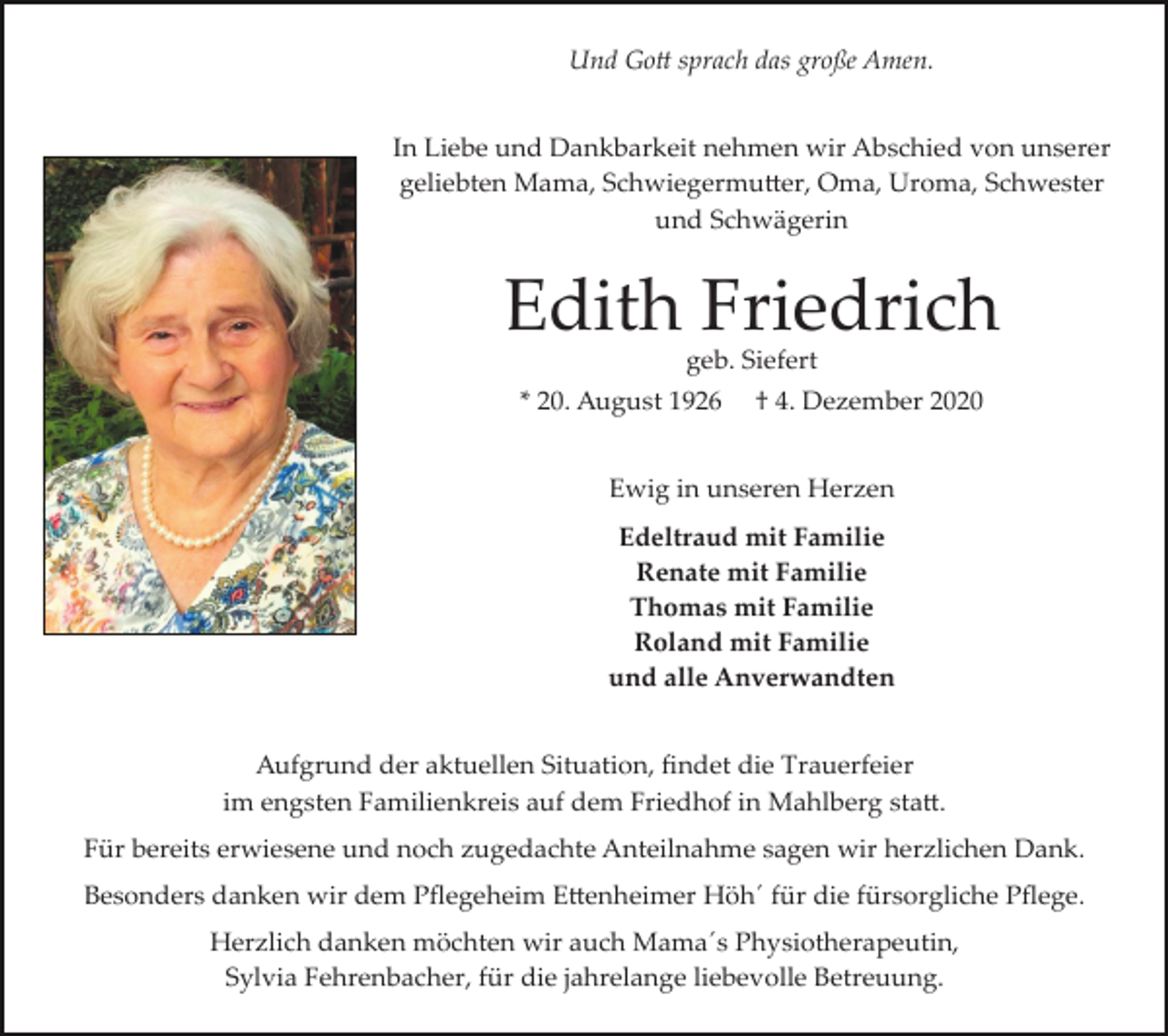 <p>Und Go� sprach das große Amen.<br />In Liebe und Dankbarkeit nehmen wir Abschied von unserer<br />geliebten Mama, Schwiegermu�er, Oma, Uroma, Schwester<br />und Schwägerin</p><p>Edith Friedrich<br />geb. Siefert</p><p>* 20. August 1926</p><p>† 4. Dezember 2020</p><p>Ewig in unseren Herzen<br />Edeltraud mit Familie<br />Renate mit Familie<br />Thomas mit Familie<br />Roland mit Familie<br />und alle Anverwandten</p><p>Aufgrund der aktuellen Situation, ﬁndet die Trauerfeier<br />im engsten Familienkreis auf dem Friedhof in Mahlberg sta�.<br />Für bereits erwiesene und noch zugedachte Anteilnahme sagen wir herzlichen Dank.<br />Besonders danken wir dem Pﬂegeheim E�enheimer Höh´ für die fürsorgliche Pﬂege.<br />Herzlich danken möchten wir auch Mama´s Physiotherapeutin,<br />Sylvia Fehrenbacher, für die jahrelange liebevolle Betreuung.</p>