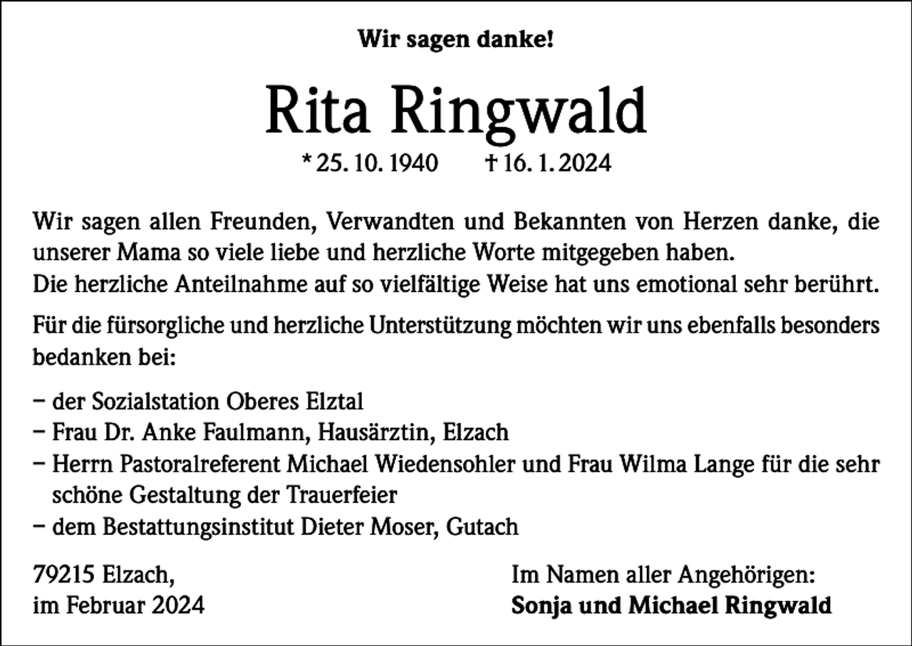 <p>Wir sagen danke!</p><p>Rita Ringwald<br />* 25. 10. 1940</p><p>† 16. 1. 2024</p><p>Wir sagen allen Freunden, Verwandten und Bekannten von Herzen danke, die<br />unserer Mama so viele liebe und herzliche Worte mitgegeben haben.<br />Die herzliche Anteilnahme auf so vielfältige Weise hat uns emotional sehr berührt.<br />Für die fürsorgliche und herzliche Unterstützung möchten wir uns ebenfalls besonders<br />bedanken bei:<br />– der Sozialstation Oberes Elztal<br />– Frau Dr. Anke Faulmann, Hausärztin, Elzach<br />– Herrn Pastoralreferent Michael Wiedensohler und Frau Wilma Lange für die sehr<br />schöne Gestaltung der Trauerfeier<br />– dem Bestattungsinstitut Dieter Moser, Gutach<br />79215 Elzach,<br />im Februar 2024</p><p>Im Namen aller Angehörigen:<br />Sonja und Michael Ringwald</p>