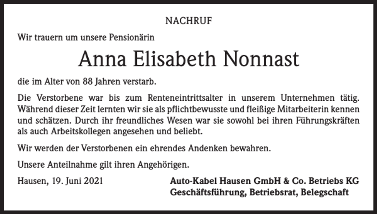 <p>NACHRUF<br />Wir trauern um unsere Pensionärin</p><p>Anna Elisabeth Nonnast<br />die im Alter von 88 Jahren verstarb.<br />Die Verstorbene war bis zum Renteneintrittsalter in unserem Unternehmen tätig.<br />­Während dieser Zeit lernten wir sie als pflichtbewusste und fleißige Mitarbeiterin ­kennen<br />und schätzen. Durch ihr freundliches Wesen war sie sowohl bei ihren Führungskräften<br />als auch Arbeitskollegen angesehen und beliebt.<br />Wir werden der Verstorbenen ein ehrendes Andenken bewahren.<br />Unsere Anteilnahme gilt ihren Angehörigen.<br />Hausen, 19. Juni 2021</p><p>Auto-Kabel Hausen GmbH &amp; Co. Betriebs KG<br />Geschäftsführung, Betriebsrat, Belegschaft</p>