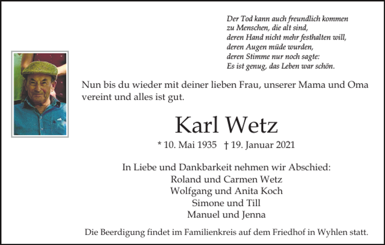 <p>Der Tod kann auch freundlich kommen<br />zu Menschen, die alt sind,<br />deren Hand nicht mehr festhalten will,<br />deren Augen müde wurden,<br />deren Stimme nur noch sagte:<br />Es ist genug, das Leben war schön.</p><p>Nun bis du wieder mit deiner lieben Frau, unserer Mama und Oma<br />vereint und alles ist gut.</p><p>Karl Wetz<br />* 10. Mai 1935 † 19. Januar 2021<br />In Liebe und Dankbarkeit nehmen wir Abschied:<br />Roland und Carmen Wetz<br />Wolfgang und Anita Koch<br />Simone und Till<br />Manuel und Jenna<br />Die Beerdigung findet im Familienkreis auf dem Friedhof in Wyhlen statt.</p>