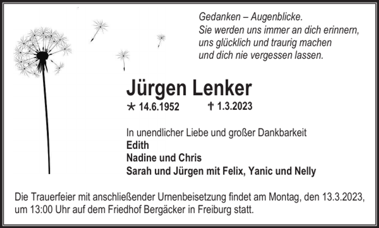 <p>Gedanken – Augenblicke.<br />Sie werden uns immer an dich erinnern,<br />uns glücklich und traurig machen<br />und dich nie vergessen lassen.</p><p>Jürgen Lenker<br />14.6.1952</p><p> 1.3.2023</p><p>In unendlicher Liebe und großer Dankbarkeit<br />Edith<br />Nadine und Chris<br />Sarah und Jürgen mit Felix, Yanic und Nelly<br />Die Trauerfeier mit anschließender Urnenbeisetzung findet am Montag, den 13.3.2023,<br />um 13:00 Uhr auf dem Friedhof Bergäcker in Freiburg statt.</p>