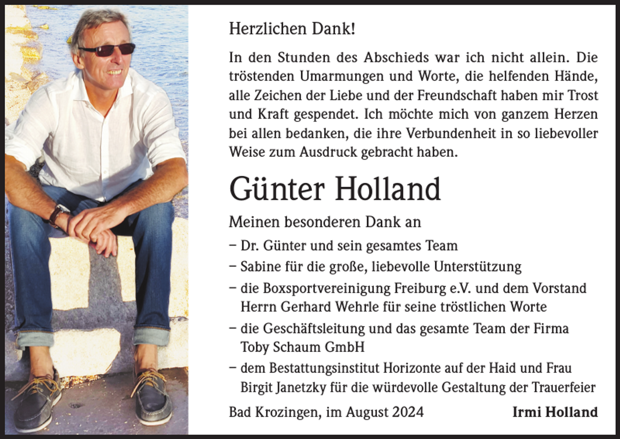 <p>Herzlichen Dank!<br />In den Stunden des Abschieds war ich nicht allein. Die<br />tröstenden Umarmungen und Worte, die helfenden Hände,<br />alle Zeichen der Liebe und der Freundschaft haben mir Trost<br />und Kraft gespendet. Ich möchte mich von ganzem Herzen<br />bei allen bedanken, die ihre Verbundenheit in so liebevoller<br />Weise zum Ausdruck gebracht haben.</p><p>Günter Holland<br />Meinen besonderen Dank an<br />– Dr. Günter und sein gesamtes Team<br />– Sabine für die große, liebevolle Unterstützung<br />– die Boxsportvereinigung Freiburg e.V. und dem Vorstand<br />Herrn Gerhard Wehrle für seine tröstlichen Worte<br />– die Geschäftsleitung und das gesamte Team der Firma<br />Toby Schaum GmbH<br />– dem Bestattungsinstitut Horizonte auf der Haid und Frau<br />Birgit Janetzky für die würdevolle Gestaltung der Trauerfeier<br />Bad Krozingen, im August 2024</p><p>Irmi Holland</p>