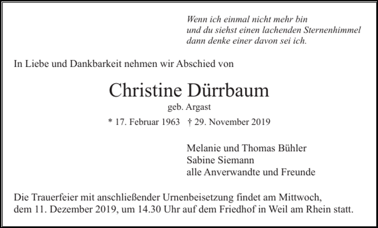 <p>Wenn ich einmal nicht mehr bin<br />und du siehst einen lachenden Sternenhimmel<br />dann denke einer davon sei ich.</p><p>In Liebe und Dankbarkeit nehmen wir Abschied von</p><p>Christine Dürrbaum<br />geb. Argast<br />* 17. Februar 1963 † 29. November 2019</p><p>Melanie und Thomas Bühler<br />Sabine Siemann<br />alle Anverwandte und Freunde<br />Die Trauerfeier mit anschließender Urnenbeisetzung findet am Mittwoch,<br />dem 11. Dezember 2019, um 14.30 Uhr auf dem Friedhof in Weil am Rhein statt.</p>