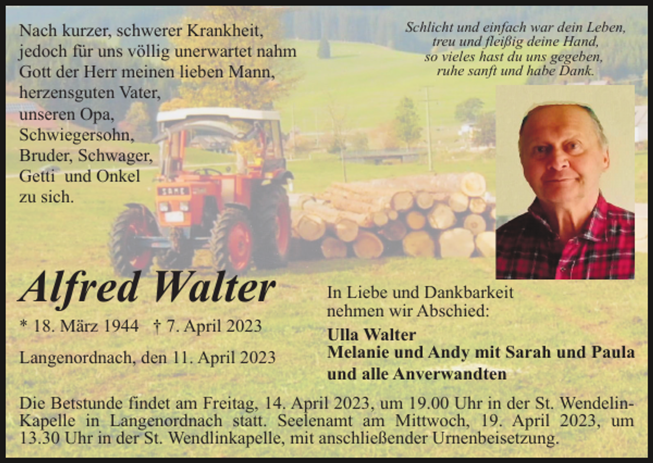<p>Nach kurzer, schwerer Krankheit,<br />jedoch für uns völlig unerwartet nahm<br />Gott der Herr meinen lieben Mann,<br />herzensguten Vater,<br />unseren Opa,<br />Schwiegersohn,<br />Bruder, Schwager,<br />Getti und Onkel<br />zu sich.</p><p>Alfred Walter<br />* 18. März 1944 † 7. April 2023<br />Langenordnach, den 11. April 2023</p><p>Schlicht und einfach war dein Leben,<br />treu und fleißig deine Hand,<br />so vieles hast du uns gegeben,<br />ruhe sanft und habe Dank.</p><p>In Liebe und Dankbarkeit<br />nehmen wir Abschied:<br />Ulla Walter<br />Melanie und Andy mit Sarah und Paula<br />und alle Anverwandten</p><p>Die Betstunde findet am Freitag, 14. April 2023, um 19.00 Uhr in der St. WendelinKapelle in Langenordnach statt. Seelenamt am Mittwoch, 19. April 2023, um<br />13.30 Uhr in der St. Wendlinkapelle, mit anschließender Urnenbeisetzung.</p>