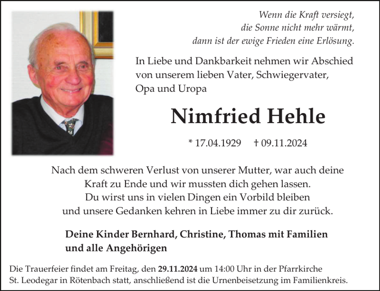 <p>Wenn die Kraft versiegt,<br />die Sonne nicht mehr wärmt,<br />dann ist der ewige Frieden eine Erlösung.</p><p>In Liebe und Dankbarkeit nehmen wir Abschied<br />von unserem lieben Vater, Schwiegervater,<br />Opa und Uropa</p><p>Nimfried Hehle<br />* 17.04.1929</p><p>† 09.11.2024</p><p>Nach dem schweren Verlust von unserer Mutter, war auch deine<br />Kraft zu Ende und wir mussten dich gehen lassen.<br />Du wirst uns in vielen Dingen ein Vorbild bleiben<br />und unsere Gedanken kehren in Liebe immer zu dir zurück.<br />Deine Kinder Bernhard, Christine, Thomas mit Familien<br />und alle Angehörigen<br />Die Trauerfeier findet am Freitag, den 29.11.2024 um 14:00 Uhr in der Pfarrkirche<br />St. Leodegar in Rötenbach statt, anschließend ist die Urnenbeisetzung im Familienkreis.</p>