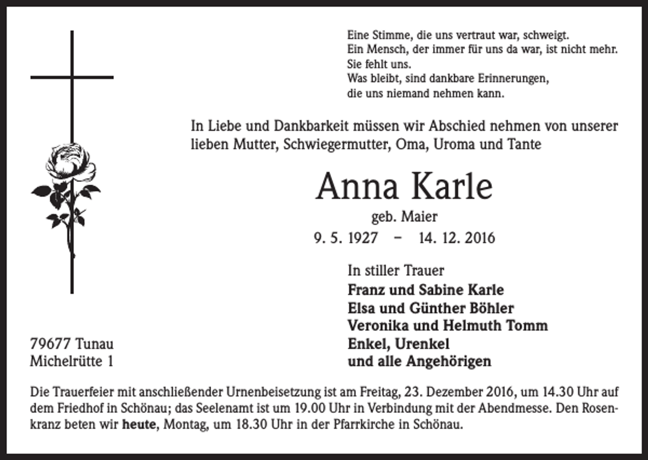 <p>Eine Stimme, die uns vertraut war, schweigt.<br />Ein Mensch, der immer für uns da war, ist nicht mehr.<br />Sie fehlt uns.<br />Was bleibt, sind dankbare Erinnerungen,<br />die uns niemand nehmen kann.</p><p>In Liebe und Dankbarkeit müssen wir Abschied nehmen von unserer<br />lieben Mutter, Schwiegermutter, Oma, Uroma und Tante</p><p>Anna Karle</p><p>geb. Maier<br />9. 5. 1927 – 14. 12. 2016</p><p>79677 Tunau<br />Michelrütte 1</p><p>In stiller Trauer<br />Franz und Sabine Karle<br />Elsa und Günther Böhler<br />Veronika und Helmuth Tomm<br />Enkel, Urenkel<br />und alle Angehörigen</p><p>Die Trauerfeier mit anschließender Urnenbeisetzung ist am Freitag, 23. Dezember 2016, um 14.30 Uhr auf<br />dem Friedhof in Schönau; das Seelenamt ist um 19.00 Uhr in Verbindung mit der Abendmesse. Den Rosenkranz beten wir heute, Montag, um 18.30 Uhr in der Pfarrkirche in Schönau.</p>