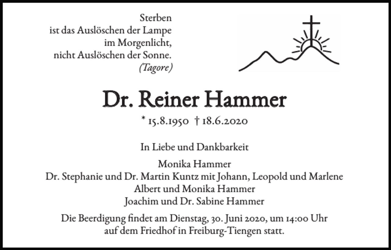 <p>Sterben<br />ist das Auslöschen der Lampe<br />im Morgenlicht,<br />nicht Auslöschen der Sonne.<br />(Tagore)</p><p>Dr. Reiner Hammer<br />* 15.8.1950 † 18.6.2020</p><p>In Liebe und Dankbarkeit<br />Monika Hammer<br />Dr. Stephanie und Dr. Martin Kuntz mit Johann, Leopold und Marlene<br />Albert und Monika Hammer<br />Joachim und Dr. Sabine Hammer<br />Die Beerdigung findet am Dienstag, 30. Juni 2020, um 14:00 Uhr<br />auf dem Friedhof in Freiburg-Tiengen statt.</p>