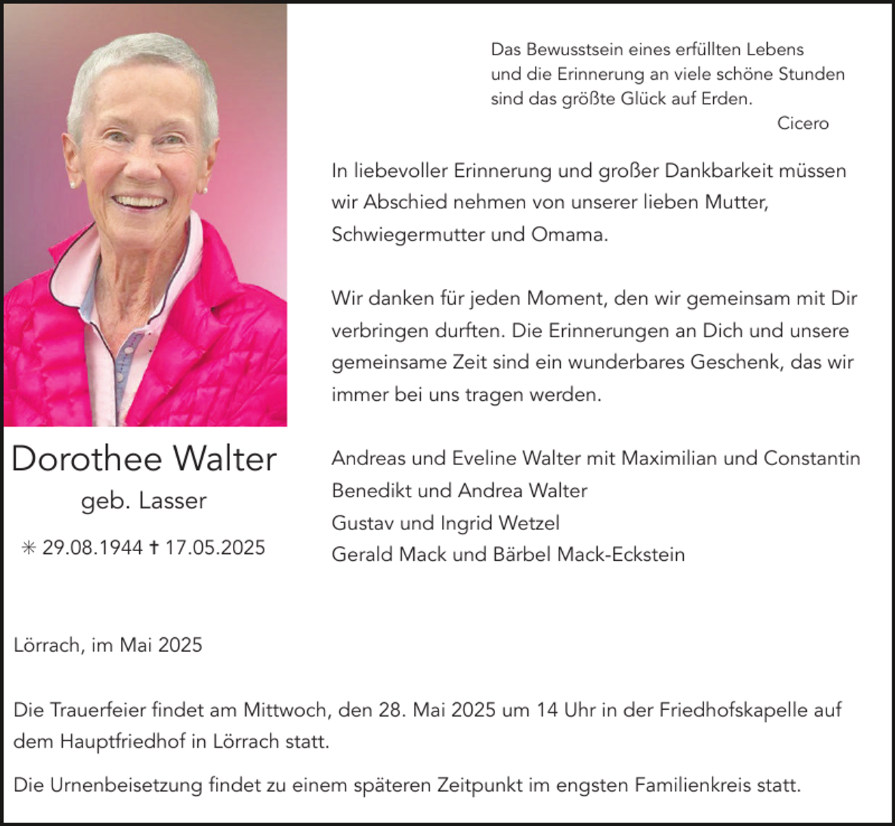 <p>Das Bewusstsein eines erfüllten Lebens<br />und die Erinnerung an viele schöne Stunden<br />sind das größte Glück auf Erden.<br />Cicero</p><p>In liebevoller Erinnerung und großer Dankbarkeit müssen<br />wir Abschied nehmen von unserer lieben Mutter,<br />Schwiegermutter und Omama.<br />Wir danken für jeden Moment, den wir gemeinsam mit Dir<br />verbringen durften. Die Erinnerungen an Dich und unsere<br />gemeinsame Zeit sind ein wunderbares Geschenk, das wir<br />immer bei uns tragen werden.</p><p>Dorothee Walter<br />geb. Lasser<br />✳ 29.08.1944 ✝ 17.05.2025</p><p>Andreas und Eveline Walter mit Maximilian und Constantin<br />Benedikt und Andrea Walter<br />Gustav und Ingrid Wetzel<br />Gerald Mack und Bärbel Mack-Eckstein</p><p>Lörrach, im Mai 2025<br />Die Trauerfeier findet am Mittwoch, den 28. Mai 2025 um 14 Uhr in der Friedhofskapelle auf<br />dem Hauptfriedhof in Lörrach statt.<br />Die Urnenbeisetzung findet zu einem späteren Zeitpunkt im engsten Familienkreis statt.</p>