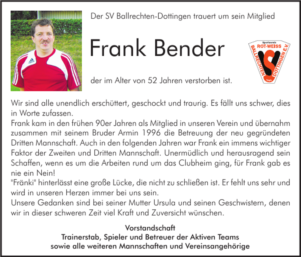 <p>Der SV Ballrechten-Dottingen trauert um sein Mitglied</p><p>Frank Bender<br />der im Alter von 52 Jahren verstorben ist.<br />Wir sind alle unendlich erschüttert, geschockt und traurig. Es fällt uns schwer, dies<br />in Worte zufassen.<br />Frank kam in den frühen 90er Jahren als Mitglied in unseren Verein und übernahm<br />zusammen mit seinem Bruder Armin 1996 die Betreuung der neu gegründeten<br />Dritten Mannschaft. Auch in den folgenden Jahren war Frank ein immens wichtiger<br />Faktor der Zweiten und Dritten Mannschaft. Unermüdlich und herausragend sein<br />Schaffen, wenn es um die Arbeiten rund um das Clubheim ging, für Frank gab es<br />nie ein Nein!<br />"Fränki" hinterlässt eine große Lücke, die nicht zu schließen ist. Er fehlt uns sehr und<br />wird in unseren Herzen immer bei uns sein.<br />Unsere Gedanken sind bei seiner Mutter Ursula und seinen Geschwistern, denen<br />wir in dieser schweren Zeit viel Kraft und Zuversicht wünschen.<br />Vorstandschaft<br />Trainerstab, Spieler und Betreuer der Aktiven Teams<br />sowie alle weiteren Mannschaften und Vereinsangehörige</p>