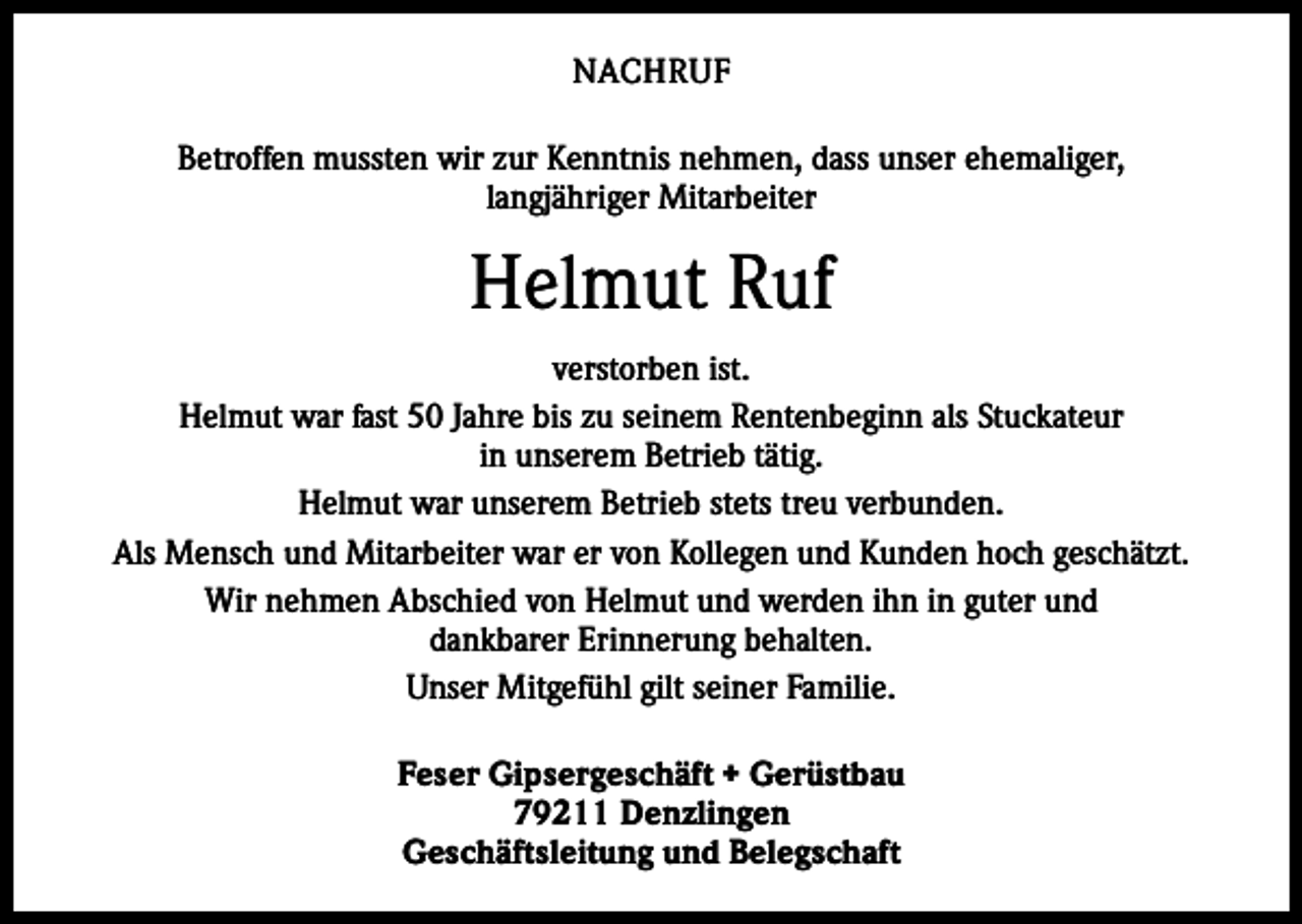 <p>NACHRUF<br />Betroffen mussten wir zur Kenntnis nehmen, dass unser ehemaliger,<br />langjähriger Mitarbeiter</p><p>Helmut Ruf<br />verstorben ist.<br />Helmut war fast 50 Jahre bis zu seinem Rentenbeginn als Stuckateur<br />in unserem Betrieb tätig.<br />Helmut war unserem Betrieb stets treu verbunden.<br />Als Mensch und Mitarbeiter war er von Kollegen und Kunden hoch geschätzt.<br />Wir nehmen Abschied von Helmut und werden ihn in guter und<br />dankbarer Erinnerung behalten.<br />Unser Mitgefühl gilt seiner Familie.<br />Feser Gipsergeschäft + Gerüstbau<br />79211 Denzlingen<br />Geschäftsleitung und Belegschaft</p>