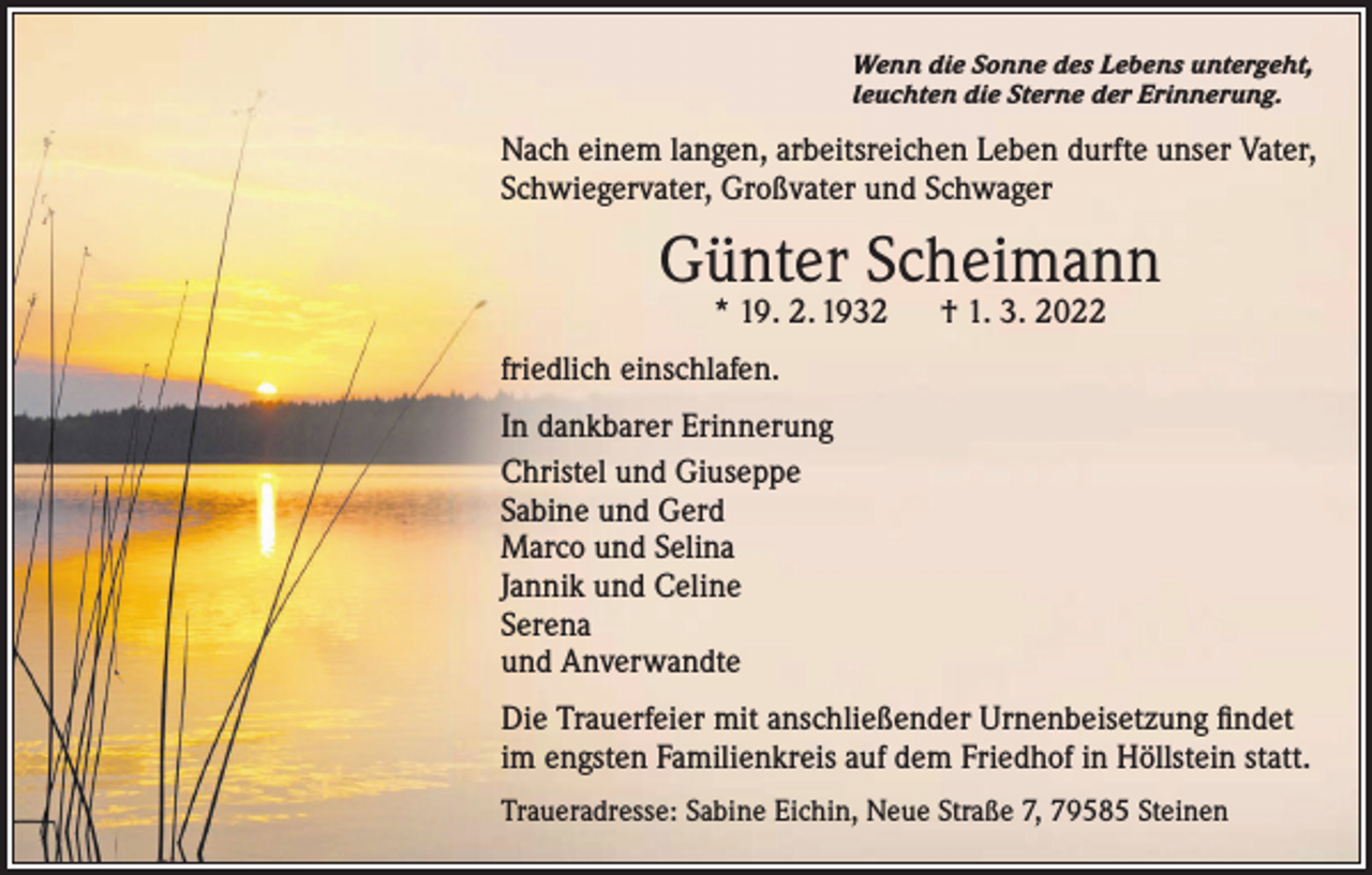 <p>Wenn die Sonne des Lebens untergeht,<br />leuchten die Sterne der Erinnerung.</p><p>Nach einem langen, arbeitsreichen Leben durfte unser Vater,<br />Schwiegervater, Großvater und Schwager</p><p>Günter Scheimann<br />* 19. 2. 1932­ † 1. 3. 2022</p><p>friedlich einschlafen.<br />In dankbarer Erinnerung<br />Christel und Giuseppe<br />Sabine und Gerd<br />Marco und Selina<br />Jannik und Celine<br />Serena<br />und Anverwandte<br />Die Trauerfeier mit anschließender Urnenbeisetzung findet<br />im engsten Familienkreis auf dem Friedhof in Höllstein statt.<br />Traueradresse: Sabine Eichin, Neue Straße 7, 79585 Steinen</p>