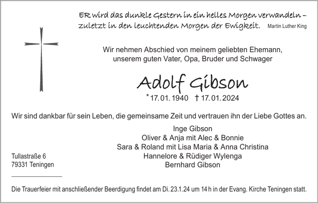 <p>ER wird das dunkle Gestern in ein helles Morgen verwandeln –<br />zuletzt in den leuchtenden Morgen der Ewigkeit. Martin Luther King<br />Wir nehmen Abschied von meinem geliebten Ehemann,<br />unserem guten Vater, Opa, Bruder und Schwager</p><p>Adolf Gibson<br />* 17. 01. 1940 † 17. 01. 2024<br />Wir sind dankbar für sein Leben, die gemeinsame Zeit und vertrauen ihn der Liebe Gottes an.</p><p>Tullastraße 6<br />79331 Teningen</p><p>Inge Gibson<br />Oliver &amp; Anja mit Alec &amp; Bonnie<br />Sara &amp; Roland mit Lisa Maria &amp; Anna Christina<br />Hannelore &amp; Rüdiger Wylenga<br />Bernhard Gibson</p><p>Die Trauerfeier mit anschließender Beerdigung findet am Di. 23.1.24 um 14 h in der Evang. Kirche Teningen statt.</p>