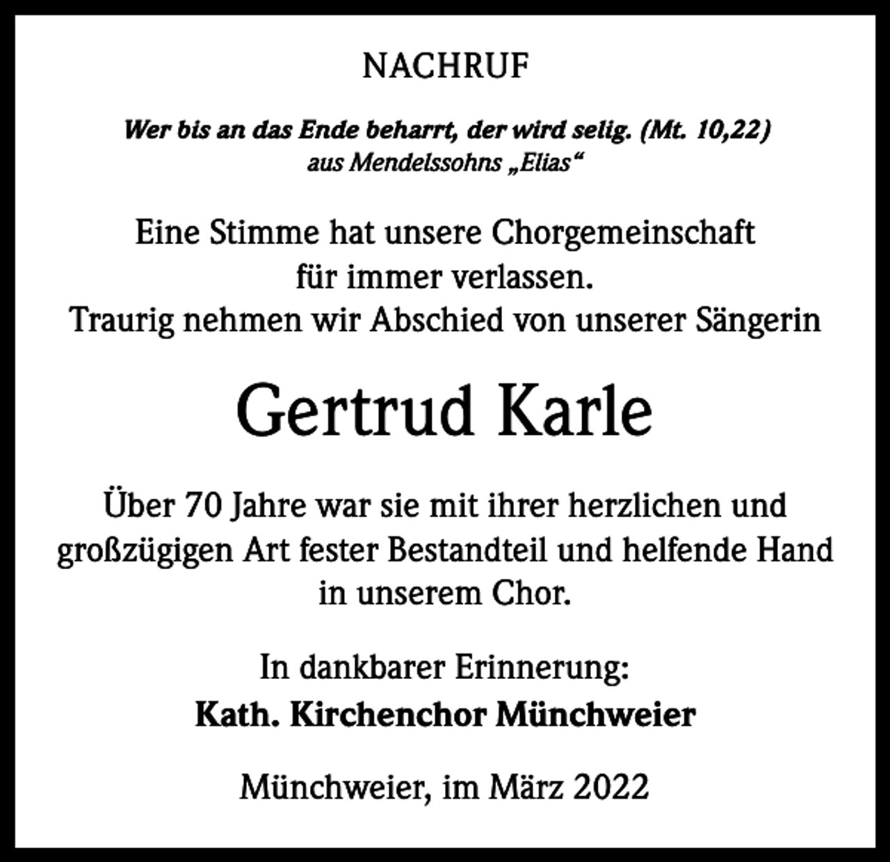 <p>NACHRUF<br />Wer bis an das Ende beharrt, der wird selig. (Mt. 10,22)<br />aus Mendelssohns „Elias“</p><p>Eine Stimme hat unsere Chorgemeinschaft<br />für immer verlassen.<br />Traurig nehmen wir Abschied von unserer Sängerin</p><p>Gertrud Karle<br />Über 70 Jahre war sie mit ihrer herzlichen und<br />großzügigen Art fester Bestandteil und helfende Hand<br />in unserem Chor.<br />In dankbarer Erinnerung:<br />Kath. Kirchenchor Münchweier<br />Münchweier, im März 2022</p>