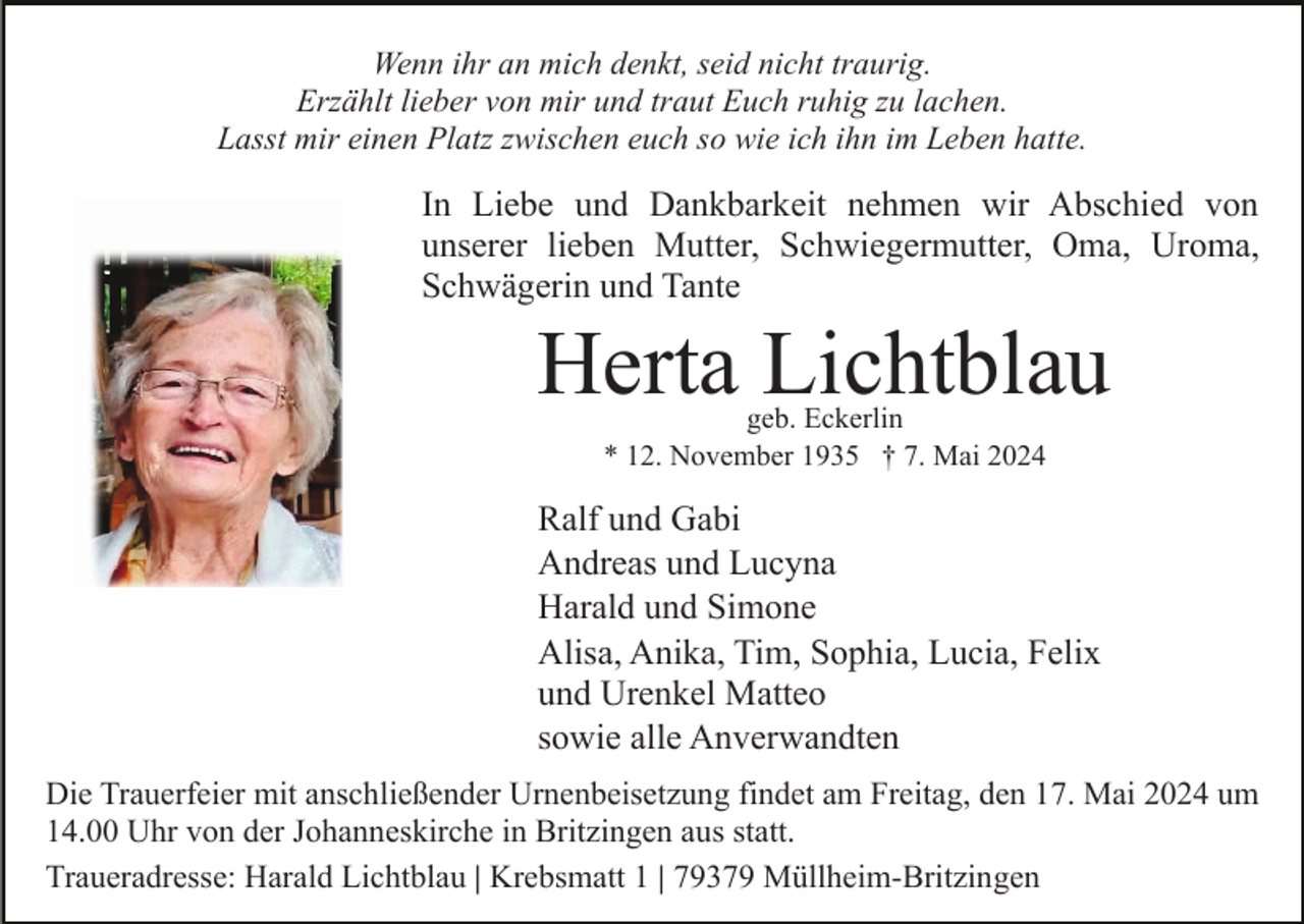 <p>Wenn ihr an mich denkt, seid nicht traurig.<br />Erzählt lieber von mir und traut Euch ruhig zu lachen.<br />Lasst mir einen Platz zwischen euch so wie ich ihn im Leben hatte.</p><p>In Liebe und Dankbarkeit nehmen wir Abschied von<br />unserer lieben Mutter, Schwiegermutter, Oma, Uroma,<br />Schwägerin und Tante</p><p>Herta Lichtblau<br />geb. Eckerlin<br />* 12. November 1935 † 7. Mai 2024</p><p>Ralf und Gabi<br />Andreas und Lucyna<br />Harald und Simone<br />Alisa, Anika, Tim, Sophia, Lucia, Felix<br />und Urenkel Matteo<br />sowie alle Anverwandten<br />Die Trauerfeier mit anschließender Urnenbeisetzung findet am Freitag, den 17. Mai 2024 um<br />14.00 Uhr von der Johanneskirche in Britzingen aus statt.<br />Traueradresse: Harald Lichtblau | Krebsmatt 1 | 79379 Müllheim-Britzingen</p>