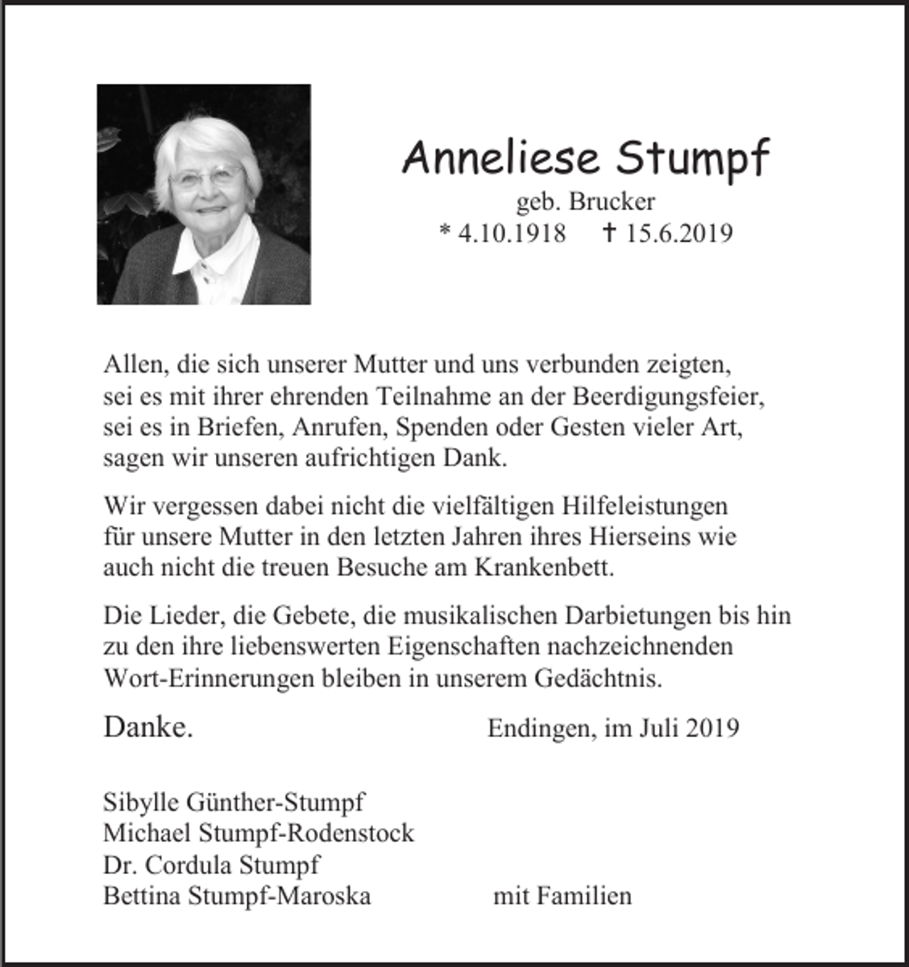 <p>Anneliese Stumpf<br />geb. Brucker<br />* 4.10.1918  15.6.2019</p><p>Allen, die sich unserer Mutter und uns verbunden zeigten,<br />sei es mit ihrer ehrenden Teilnahme an der Beerdigungsfeier,<br />sei es in Briefen, Anrufen, Spenden oder Gesten vieler Art,<br />sagen wir unseren aufrichtigen Dank.<br />Wir vergessen dabei nicht die vielfältigen Hilfeleistungen<br />für unsere Mutter in den letzten Jahren ihres Hierseins wie<br />auch nicht die treuen Besuche am Krankenbett.<br />Die Lieder, die Gebete, die musikalischen Darbietungen bis hin<br />zu den ihre liebenswerten Eigenschaften nachzeichnenden<br />Wort-Erinnerungen bleiben in unserem Gedächtnis.</p><p>Danke.</p><p>Endingen, im Juli 2019</p><p>Sibylle Günther-Stumpf<br />Michael Stumpf-Rodenstock<br />Dr. Cordula Stumpf<br />Bettina Stumpf-Maroska</p><p>mit Familien</p>