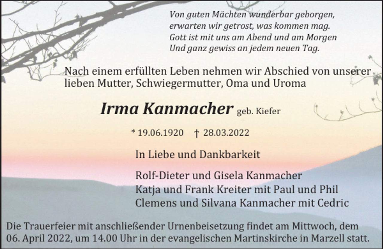 <p>Von guten Mächten wunderbar geborgen,<br />erwarten wir getrost, was kommen mag.<br />Gott ist mit uns am Abend und am Morgen<br />Und ganz gewiss an jedem neuen Tag.</p><p>Nach einem erfüllten Leben nehmen wir Abschied von unserer<br />lieben Mutter, Schwiegermutter, Oma und Uroma</p><p>Irma Kanmacher geb. Kiefer<br />* 19.06.1920</p><p>ϯ 28.03.2022</p><p>In Liebe und Dankbarkeit<br />Rolf-Dieter und Gisela Kanmacher<br />Katja und Frank Kreiter mit Paul und Phil<br />Clemens und Silvana Kanmacher mit Cedric<br />Die Trauerfeier mit anschließender Urnenbeisetzung findet am Mittwoch, dem<br />06. April 2022, um 14.00 Uhr in der evangelischen Martinskirche in Marzell statt.</p>