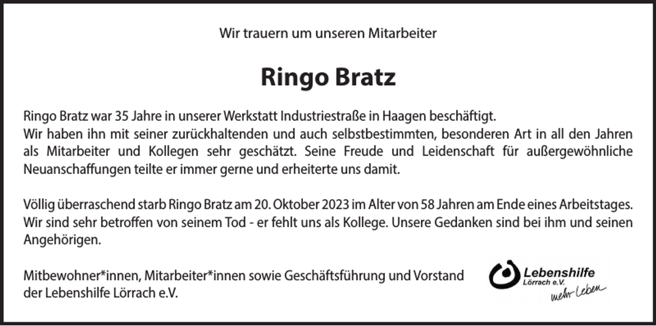 <p>Wir trauern um unseren Mitarbeiter</p><p>Ringo Bratz<br />Ringo Bratz war 35 Jahre in unserer Werkstatt Industriestraße in Haagen beschäftigt.<br />Wir haben ihn mit seiner zurückhaltenden und auch selbstbestimmten, besonderen Art in all den Jahren<br />als Mitarbeiter und Kollegen sehr geschätzt. Seine Freude und Leidenschaft für außergewöhnliche<br />Neuanschaffungen teilte er immer gerne und erheiterte uns damit.<br />Völlig überraschend starb Ringo Bratz am 20. Oktober 2023 im Alter von 58 Jahren am Ende eines Arbeitstages.<br />Wir sind sehr betroffen von seinem Tod - er fehlt uns als Kollege. Unsere Gedanken sind bei ihm und seinen<br />Angehörigen.<br />Mitbewohner*innen, Mitarbeiter*innen sowie Geschäftsführung und Vorstand<br />der Lebenshilfe Lörrach e.V.</p>