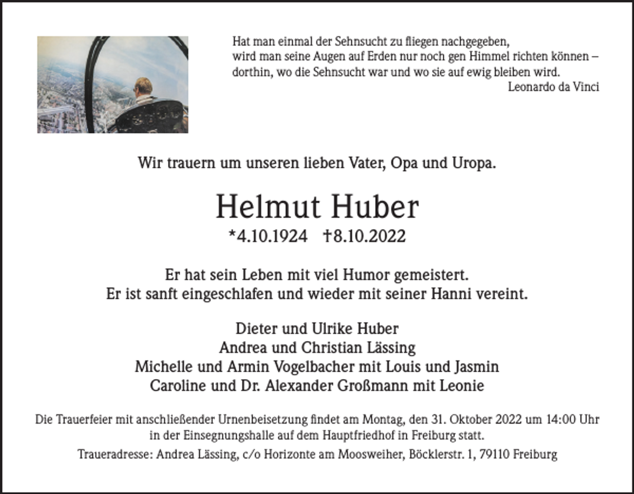 <p>Hat man einmal der Sehnsucht zu fliegen nachgegeben,<br />wird man seine Augen auf Erden nur noch gen Himmel richten können –<br />dorthin, wo die Sehnsucht war und wo sie auf ewig bleiben wird.<br />Leonardo da Vinci</p><p>Wir trauern um unseren lieben Vater, Opa und Uropa.</p><p>Helmut Huber<br />*4.10.1924 †8.10.2022</p><p>Er hat sein Leben mit viel Humor gemeistert.<br />Er ist sanft eingeschlafen und wieder mit seiner Hanni vereint.<br />Dieter und Ulrike Huber<br />Andrea und Christian Lässing<br />Michelle und Armin Vogelbacher mit Louis und Jasmin<br />Caroline und Dr. Alexander Großmann mit Leonie<br />Die Trauerfeier mit anschließender Urnenbeisetzung findet am Montag, den 31. Oktober 2022 um 14:00 Uhr<br />in der Einsegnungshalle auf dem Hauptfriedhof in Freiburg statt.<br />Traueradresse: Andrea Lässing, c/o Horizonte am Moosweiher, Böcklerstr. 1, 79110 Freiburg</p>