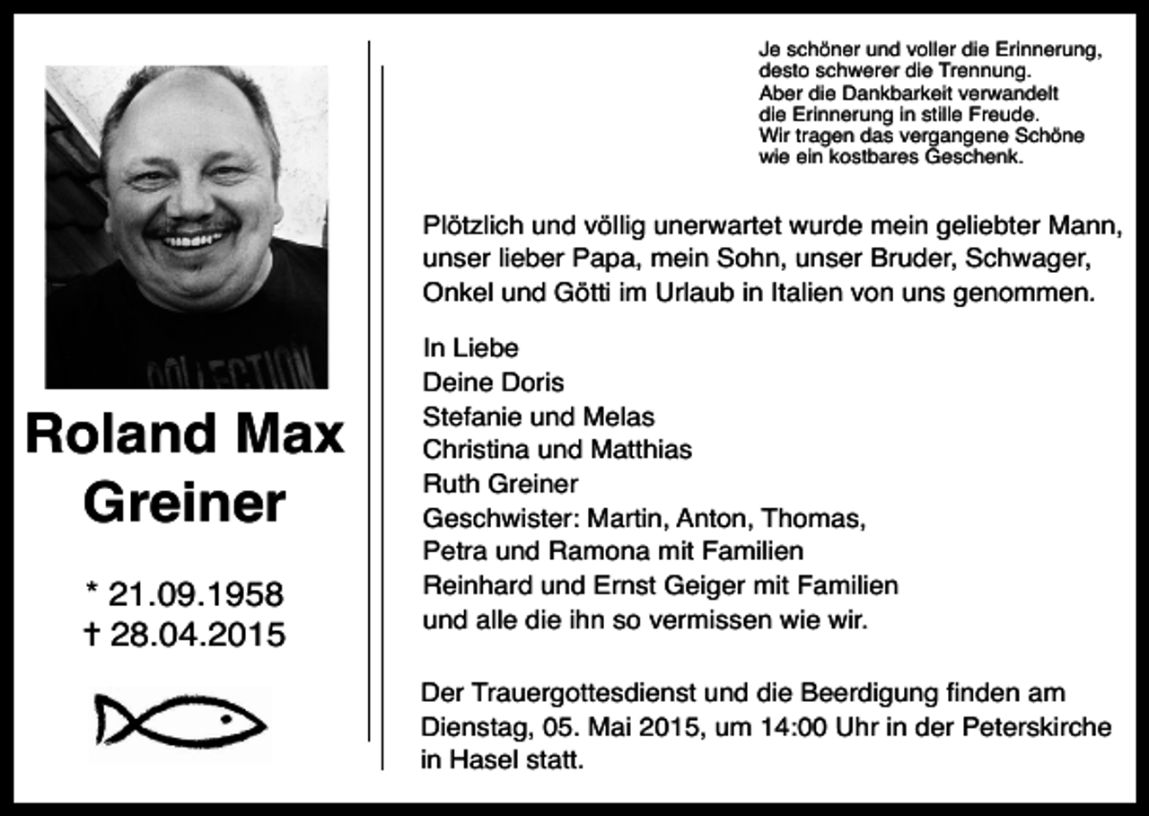 <p>Je schöner und voller die Erinnerung,<br />desto schwerer die Trennung.<br />Aber die Dankbarkeit verwandelt<br />die Erinnerung in stille Freude.<br />Wir tragen das vergangene Schöne<br />wie ein kostbares Geschenk.</p><p>Plötzlich und völlig unerwartet wurde mein geliebter Mann,<br />unser lieber Papa, mein Sohn, unser Bruder, Schwager,<br />Onkel und Götti im Urlaub in Italien von uns genommen.</p><p>Roland Max<br />Greiner<br />* 21.09.1958<br />✝ 28.04.2015</p><p>In Liebe<br />Deine Doris<br />Stefanie und Melas<br />Christina und Matthias<br />Ruth Greiner<br />Geschwister: Martin, Anton, Thomas,<br />Petra und Ramona mit Familien<br />Reinhard und Ernst Geiger mit Familien<br />und alle die ihn so vermissen wie wir.<br />Der Trauergottesdienst und die Beerdigung Þnden am<br />Dienstag, 05. Mai 2015, um 14:00 Uhr in der Peterskirche<br />in Hasel statt.</p>