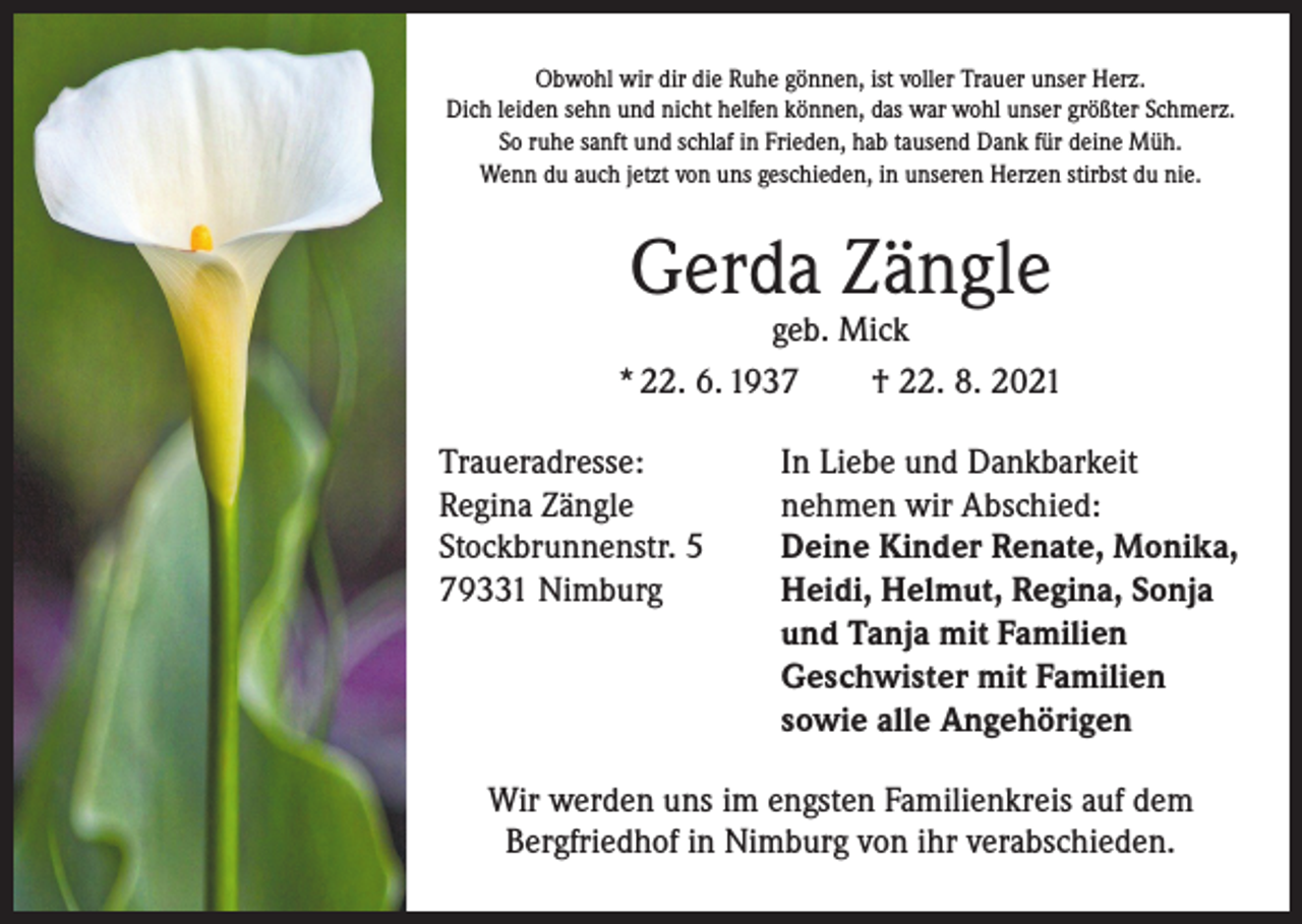 <p>Obwohl wir dir die Ruhe gönnen, ist voller Trauer unser Herz.<br />Dich leiden sehn und nicht helfen können, das war wohl unser größter Schmerz.<br />So ruhe sanft und schlaf in Frieden, hab tausend Dank für deine Müh.<br />Wenn du auch jetzt von uns geschieden, in unseren Herzen stirbst du nie.</p><p>Gerda Zängle</p><p>geb. Mick<br />* 22. 6. 1937 † 22. 8. 2021<br />Traueradresse:<br />Regina Zängle<br />Stockbrunnenstr. 5<br />79331 Nimburg</p><p>In Liebe und Dankbarkeit<br />nehmen wir Abschied:<br />Deine Kinder Renate, Monika,<br />Heidi, Helmut, Regina, Sonja<br />und Tanja mit Familien<br />Geschwister mit Familien<br />sowie alle Angehörigen</p><p>Wir werden uns im engsten Familienkreis auf dem<br />Bergfriedhof in Nimburg von ihr verabschieden.</p>