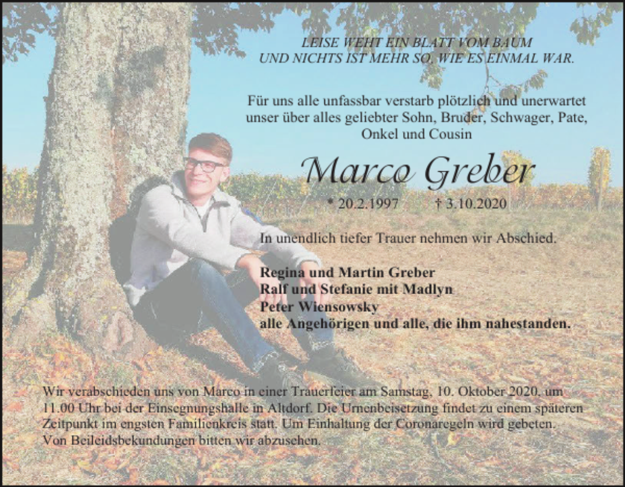 <p>LEISE WEHT EIN BLATT VOM BAUM<br />UND NICHTS IST MEHR SO, WIE ES EINMAL WAR.</p><p>Für uns alle unfassbar verstarb plötzlich und unerwartet<br />unser über alles geliebter Sohn, Bruder, Schwager, Pate,<br />Onkel und Cousin</p><p>Marco Greber<br />* 20.2.1997</p><p>† 3.10.2020</p><p>In unendlich tiefer Trauer nehmen wir Abschied.<br />Regina und Martin Greber<br />Ralf und Stefanie mit Madlyn<br />Peter Wiensowsky<br />alle Angehörigen und alle, die ihm nahestanden.</p><p>Wir verabschieden uns von Marco in einer Trauerfeier am Samstag, 10. Oktober 2020, um<br />11.00 Uhr bei der Einsegnungshalle in Altdorf. Die Urnenbeisetzung findet zu einem späteren<br />Zeitpunkt im engsten Familienkreis statt. Um Einhaltung der Coronaregeln wird gebeten.<br />Von Beileidsbekundungen bitten wir abzusehen.</p>