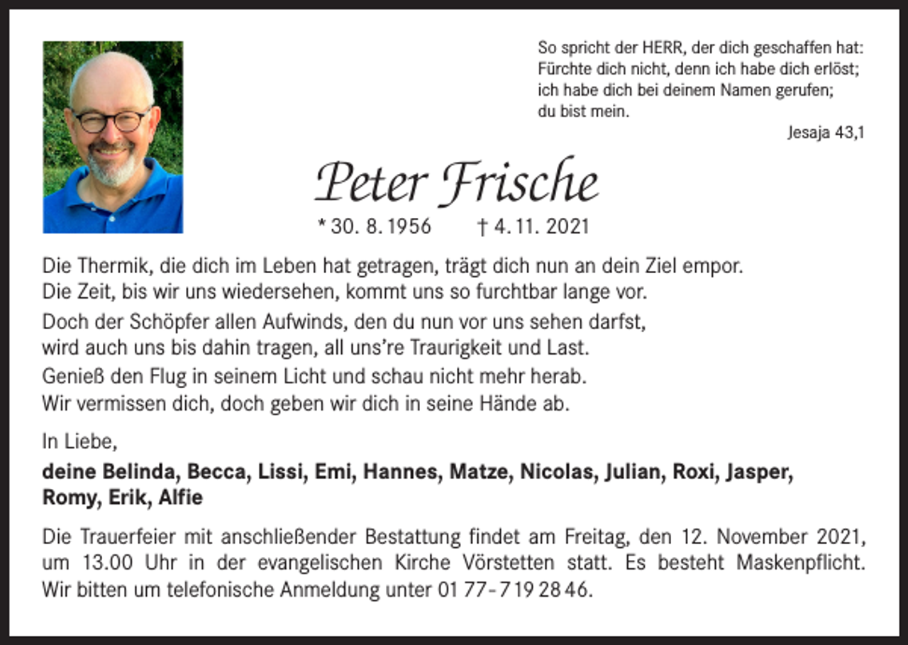 <p>So spricht der HERR, der dich geschaffen hat:<br />Fürchte dich nicht, denn ich habe dich erlöst;<br />ich habe dich bei deinem Namen gerufen;<br />du bist mein.</p><p>Jesaja 43,1</p><p>Peter Frische<br />* 30. 8. 1956 † 4. 11. 2021</p><p>Die Thermik, die dich im Leben hat getragen, trägt dich nun an dein Ziel empor.<br />Die Zeit, bis wir uns wiedersehen, kommt uns so furchtbar lange vor.<br />Doch der Schöpfer allen Aufwinds, den du nun vor uns sehen darfst,<br />wird auch uns bis dahin tragen, all uns’re Traurigkeit und Last.<br />Genieß den Flug in seinem Licht und schau nicht mehr herab.<br />Wir vermissen dich, doch geben wir dich in seine Hände ab.<br />In Liebe,<br />deine Belinda, Becca, Lissi, Emi, Hannes, Matze, Nicolas, Julian, Roxi, Jasper,<br />Romy, Erik, Alfie<br />Die Trauerfeier mit anschließender Bestattung findet am Freitag, den 12. November 2021,<br />um 13.00 Uhr in der evangelischen Kirche Vörstetten statt. Es besteht Maskenpflicht.<br />Wir bitten um telefonische Anmeldung unter 01 77 - 7 19 28 46.</p>