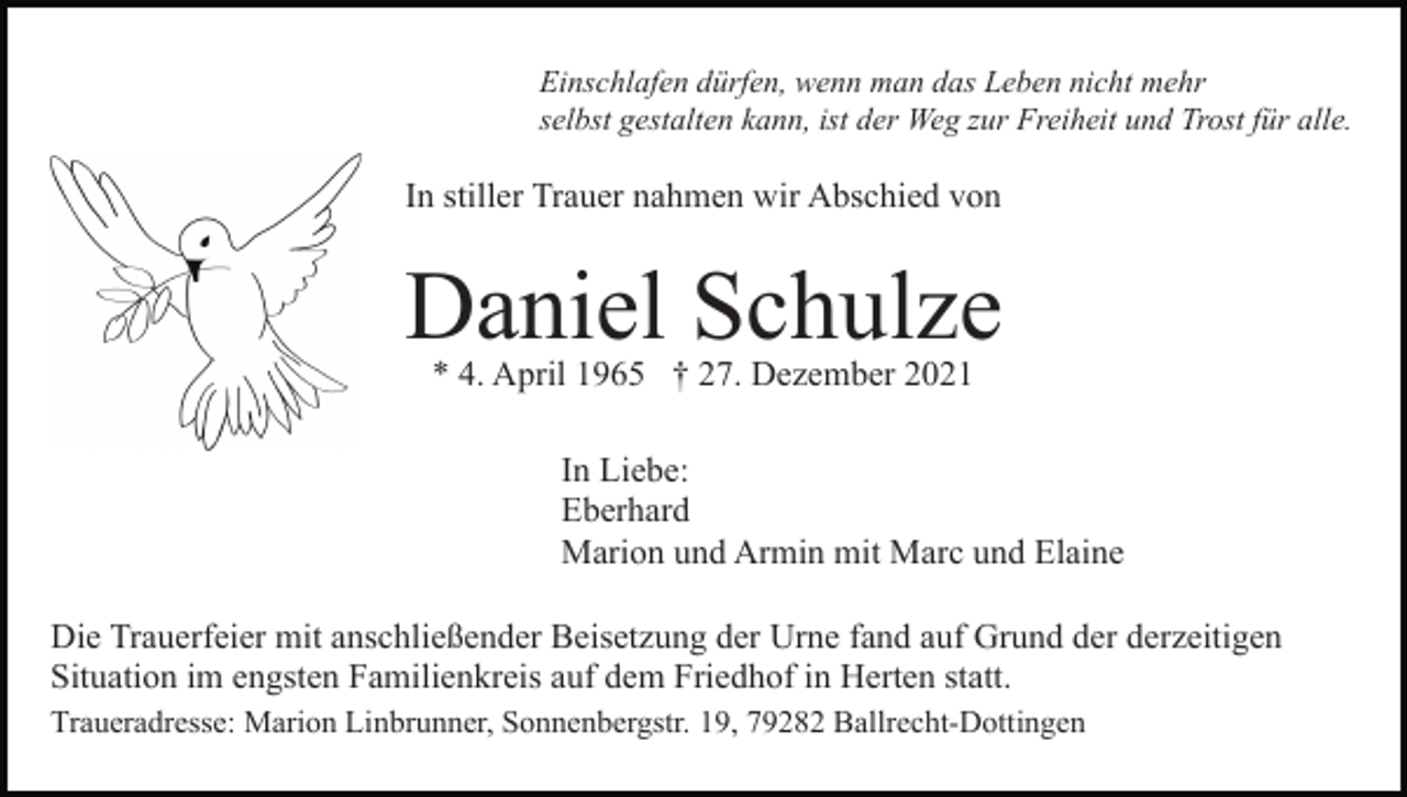 <p>Einschlafen dürfen, wenn man das Leben nicht mehr<br />selbst gestalten kann, ist der Weg zur Freiheit und Trost für alle.</p><p>In stiller Trauer nahmen wir Abschied von</p><p>Daniel Schulze<br />* 4. April 1965 † 27. Dezember 2021</p><p>In Liebe:<br />Eberhard<br />Marion und Armin mit Marc und Elaine<br />Die Trauerfeier mit anschließender Beisetzung der Urne fand auf Grund der derzeitigen<br />Situation im engsten Familienkreis auf dem Friedhof in Herten statt.<br />Traueradresse: Marion Linbrunner, Sonnenbergstr. 19, 79282 Ballrecht-Dottingen</p>