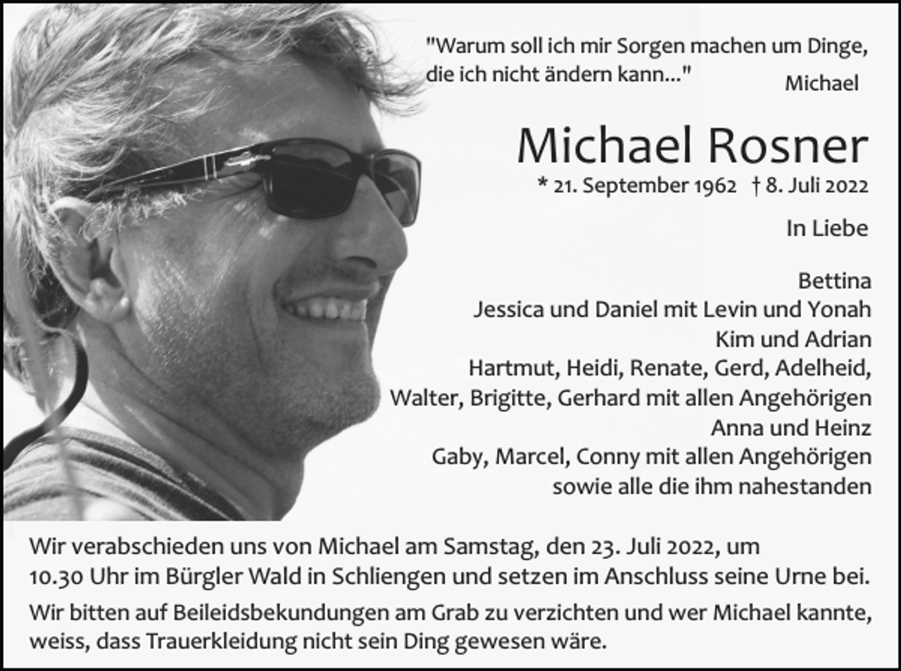<p>"Warum soll ich mir Sorgen machen um Dinge,<br />die ich nicht ändern kann..."<br />Michael</p><p>Michael Rosner<br />* 21. September 1962 † 8. Juli 2022</p><p>In Liebe<br />Bettina<br />Jessica und Daniel mit Levin und Yonah<br />Kim und Adrian<br />Hartmut, Heidi, Renate, Gerd, Adelheid,<br />Walter, Brigitte, Gerhard mit allen Angehörigen<br />Anna und Heinz<br />Gaby, Marcel, Conny mit allen Angehörigen<br />sowie alle die ihm nahestanden</p><p>Wir verabschieden uns von Michael am Samstag, den 23. Juli 2022, um<br />10.30 Uhr im Bürgler Wald in Schliengen und setzen im Anschluss seine Urne bei.<br />Wir bitten auf Beileidsbekundungen am Grab zu verzichten und wer Michael kannte,<br />weiss, dass Trauerkleidung nicht sein Ding gewesen wäre.</p>