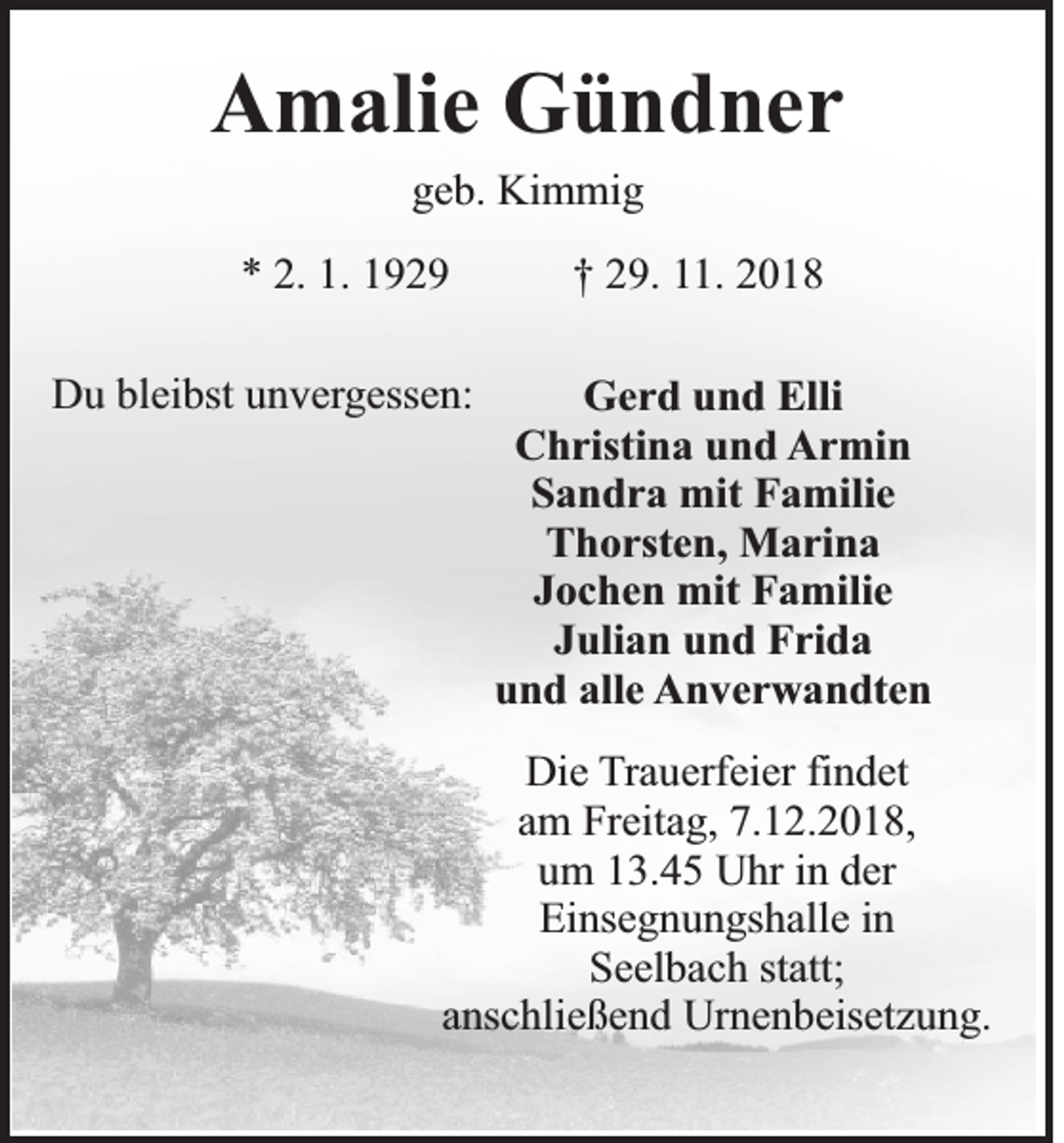 <p>Amalie Gündner<br />geb. Kimmig<br />* 2. 1. 1929<br />Du bleibst unvergessen:</p><p>† 29. 11. 2018<br />Gerd und Elli<br />Christina und Armin<br />Sandra mit Familie<br />Thorsten, Marina<br />Jochen mit Familie<br />Julian und Frida<br />und alle Anverwandten</p><p>Die Trauerfeier findet<br />am Freitag, 7.12.2018,<br />um 13.45 Uhr in der<br />Einsegnungshalle in<br />Seelbach statt;<br />anschließend Urnenbeisetzung.</p>