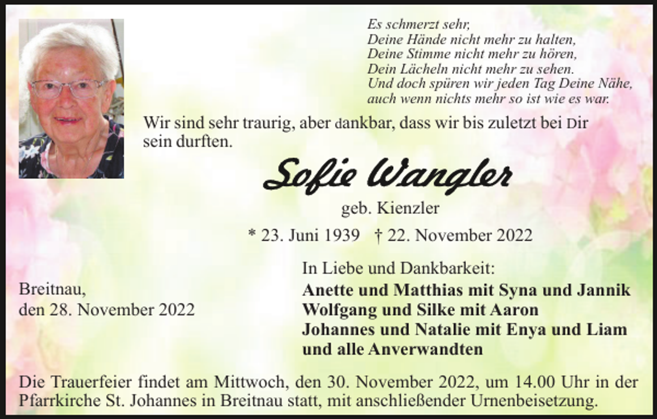 <p>Es schmerzt sehr,<br />Deine Hände nicht mehr zu halten,<br />Deine Stimme nicht mehr zu hören,<br />Dein Lächeln nicht mehr zu sehen.<br />Und doch spüren wir jeden Tag Deine Nähe,<br />auch wenn nichts mehr so ist wie es war.</p><p>Wir sind sehr traurig, aber dankbar, dass wir bis zuletzt bei Dir<br />sein durften.</p><p>geb. Kienzler<br />* 23. Juni 1939 † 22. November 2022<br />Breitnau,<br />den 28. November 2022</p><p>In Liebe und Dankbarkeit:<br />Anette und Matthias mit Syna und Jannik<br />Wolfgang und Silke mit Aaron<br />Johannes und Natalie mit Enya und Liam<br />und alle Anverwandten</p><p>Die Trauerfeier findet am Mittwoch, den 30. November 2022, um 14.00 Uhr in der<br />Pfarrkirche St. Johannes in Breitnau statt, mit anschließender Urnenbeisetzung.</p>