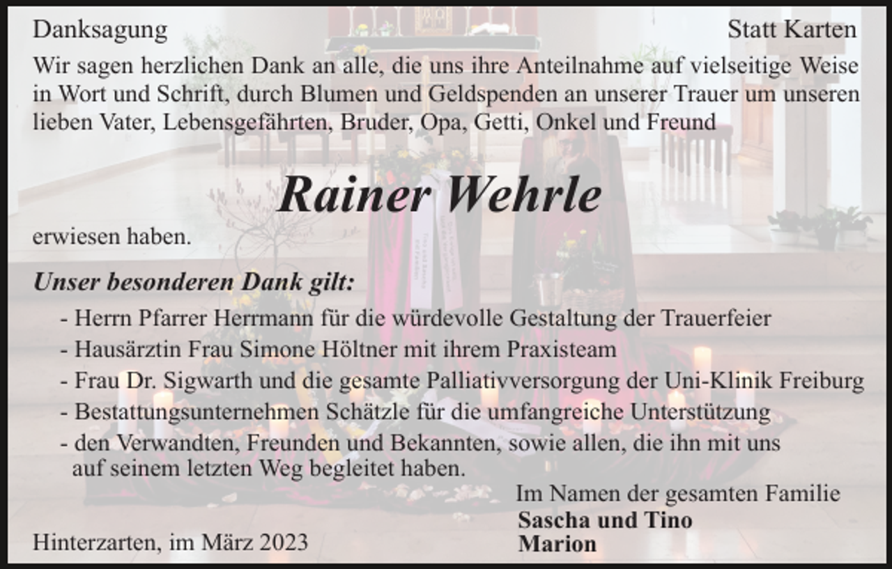 <p>Danksagung</p><p>Statt Karten</p><p>Wir sagen herzlichen Dank an alle, die uns ihre Anteilnahme auf vielseitige Weise<br />in Wort und Schrift, durch Blumen und Geldspenden an unserer Trauer um unseren<br />lieben Vater, Lebensgefährten, Bruder, Opa, Getti, Onkel und Freund</p><p>Rainer Wehrle<br />erwiesen haben.</p><p>Unser besonderen Dank gilt:<br />- Herrn Pfarrer Herrmann für die würdevolle Gestaltung der Trauerfeier<br />- Hausärztin Frau Simone Höltner mit ihrem Praxisteam<br />- Frau Dr. Sigwarth und die gesamte Palliativversorgung der Uni-Klinik Freiburg<br />- Bestattungsunternehmen Schätzle für die umfangreiche Unterstützung<br />- den Verwandten, Freunden und Bekannten, sowie allen, die ihn mit uns<br />auf seinem letzten Weg begleitet haben.<br />Im Namen der gesamten Familie<br />Sascha und Tino<br />Hinterzarten, im März 2023<br />Marion</p>