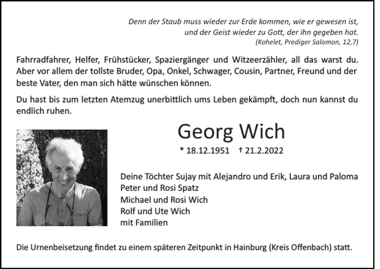 <p>Denn der Staub muss wieder zur Erde kommen, wie er gewesen ist,<br />und der Geist wieder zu Go�, der ihn gegeben hat.<br />(Kohelet, Prediger Salomon, 12,7)</p><p>Fahrradfahrer, Helfer, Frühstücker, Spaziergänger und Witzeerzähler, all das warst du.<br />Aber vor allem der tollste Bruder, Opa, Onkel, Schwager, Cousin, Partner, Freund und der<br />beste Vater, den man sich hä�e wünschen können.<br />Du hast bis zum letzten Atemzug unerbi�lich ums Leben gekämp�, doch nun kannst du<br />endlich ruhen.</p><p>Georg Wich<br />* 18.12.1951 † 21.2.2022<br />Deine Töchter Sujay mit Alejandro und Erik, Laura und Paloma<br />Peter und Rosi Spatz<br />Michael und Rosi Wich<br />Rolf und Ute Wich<br />mit Familien<br />Die Urnenbeisetzung ﬁndet zu einem späteren Zeitpunkt in Hainburg (Kreis Oﬀenbach) sta�.</p>