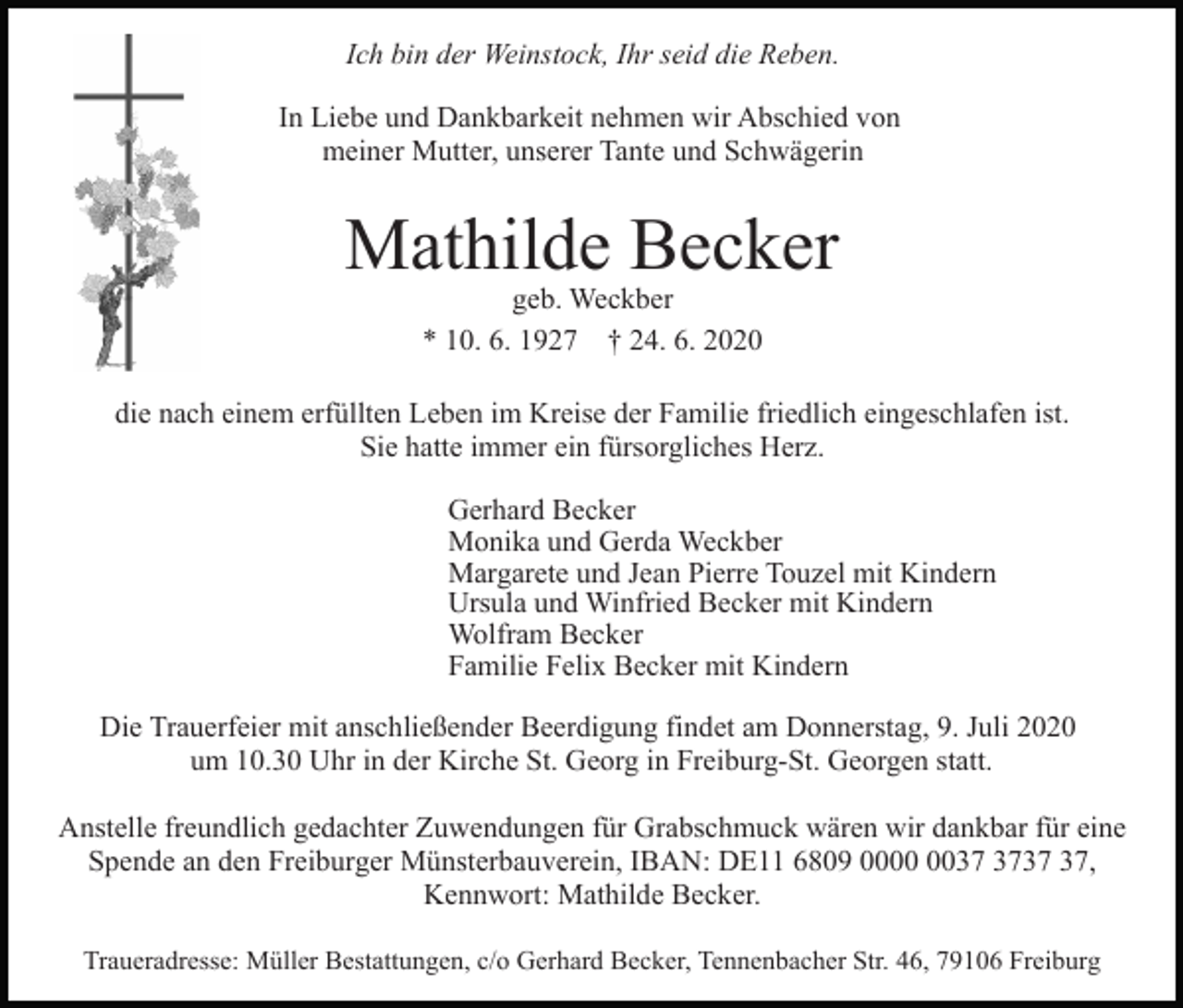 <p>Ich bin der Weinstock, Ihr seid die Reben.<br />In Liebe und Dankbarkeit nehmen wir Abschied von<br />meiner Mutter, unserer Tante und Schwägerin</p><p>Mathilde Becker<br />geb. Weckber<br />* 10. 6. 1927 † 24. 6. 2020</p><p>die nach einem erfüllten Leben im Kreise der Familie friedlich eingeschlafen ist.<br />Sie hatte immer ein fürsorgliches Herz.<br />Gerhard Becker<br />Monika und Gerda Weckber<br />Margarete und Jean Pierre Touzel mit Kindern<br />Ursula und Winfried Becker mit Kindern<br />Wolfram Becker<br />Familie Felix Becker mit Kindern<br />Die Trauerfeier mit anschließender Beerdigung findet am Donnerstag, 9. Juli 2020<br />um 10.30 Uhr in der Kirche St. Georg in Freiburg-St. Georgen statt.<br />Anstelle freundlich gedachter Zuwendungen für Grabschmuck wären wir dankbar für eine<br />Spende an den Freiburger Münsterbauverein, IBAN: DE11 6809 00,<br />Kennwort: Mathilde Becker.<br />Traueradresse: Müller Bestattungen, c/o Gerhard Becker, Tennenbacher Str. 46, 79106 Freiburg</p>