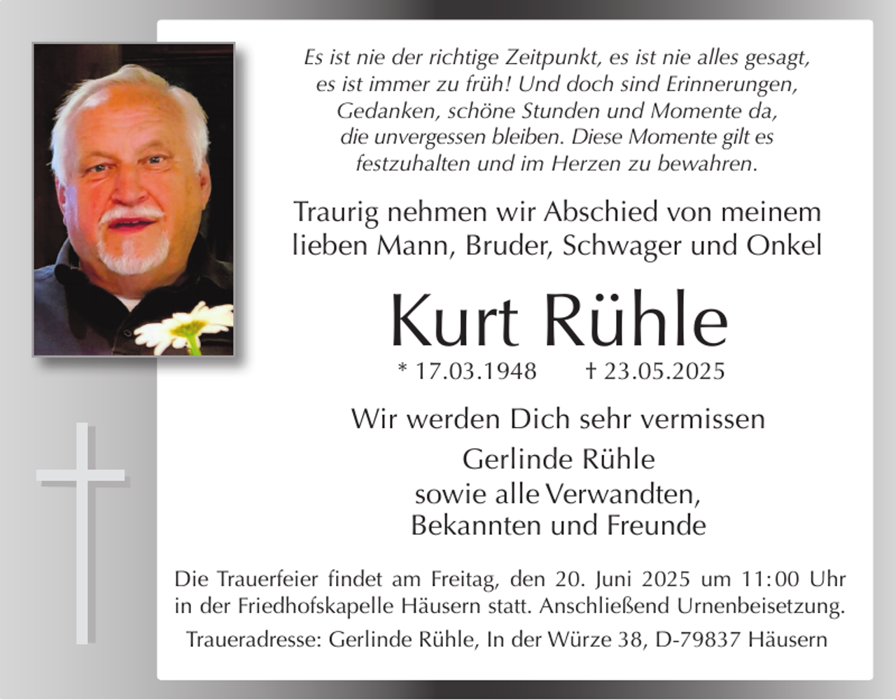 <p>Es ist nie der richtige Zeitpunkt, es ist nie alles gesagt,<br />es ist immer zu früh! Und doch sind Erinnerungen,<br />Gedanken, schöne Stunden und Momente da,<br />die unvergessen bleiben. Diese Momente gilt es<br />festzuhalten und im Herzen zu bewahren.</p><p>Traurig nehmen wir Abschied von meinem<br />lieben Mann, Bruder, Schwager und Onkel</p><p>Kurt Rühle<br />* 17.03.1948</p><p>† 23.05.2025</p><p>Wir werden Dich sehr vermissen<br />Gerlinde Rühle<br />sowie alle Verwandten,<br />Bekannten und Freunde<br />Die Trauerfeier findet am Freitag, den 20. Juni 2025 um 11: 00 Uhr<br />in der Friedhofskapelle Häusern statt. Anschließend Urnenbeisetzung.<br />Traueradresse: Gerlinde Rühle, In der Würze 38, D-79837 Häusern</p>