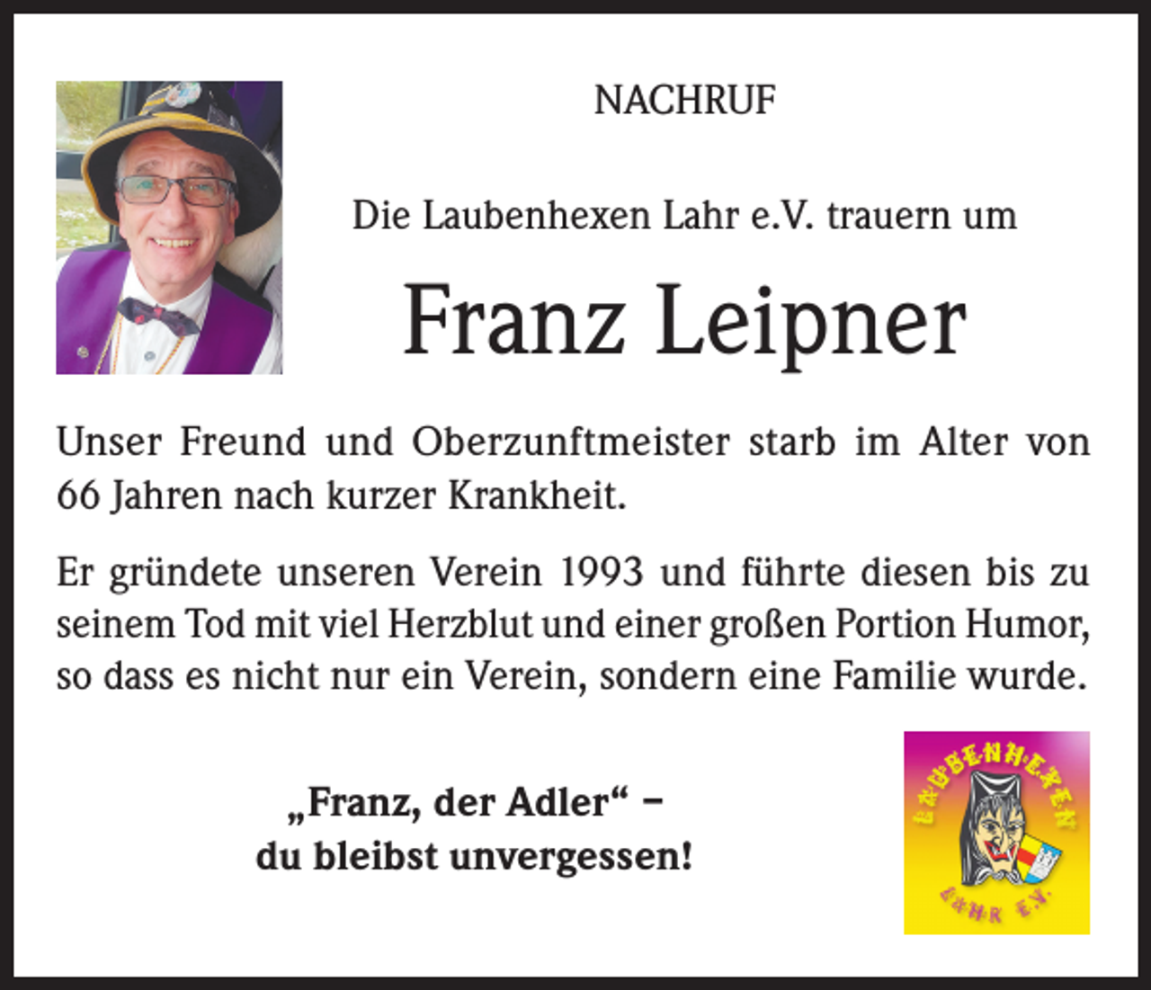 <p>NACHRUF<br />Die Laubenhexen Lahr e.V. trauern um</p><p>Franz Leipner<br />Unser Freund und Oberzunftmeister starb im Alter von<br />66 Jahren nach kurzer Krankheit.<br />Er gründete unseren Verein 1993 und führte diesen bis zu<br />seinem Tod mit viel Herzblut und einer großen Portion Humor,<br />so dass es nicht nur ein Verein, sondern eine Familie wurde.<br />„Franz, der Adler“ –<br />du bleibst unvergessen!</p>